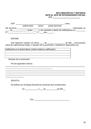 RECLAMACIÓN EN 1ª INSTANCIA
ANTE EL JEFE DE ESTUDIOS/DIRECTOR DEL
C.P. ___________________________
D/Dª _______________________________________________ , como
padre/madre tutor/a propio alumno/a
del alumno/a ____________________________________________________ , matriculado en
____ de______________, grupo ____ , y con domicilio a efecto de notificaciones en _________
C/ ____________________________ nº ____ piso ______ ,
EXPONE
Que habiendo recibido con fecha ____ de _________________ de 200__ comunicación
sobre las calificaciones finales, o decisión de no promoción, y estando en desacuerdo con
Calificación en el área/materia: (indicar materia y calificación)
Decisión de no promoción
Por los siguientes motivos:
______________________________________________________________________________
______________________________________________
______________________________________________________________________________
______________________________________________________________________________
______________________________________________________________________________
__________________
SOLICITA
Se realicen por el Equipo Docente las revisiones que correspondan.
En ____________, a ___ de ___________de 200 __
Fdo.: __________________________________
35
 