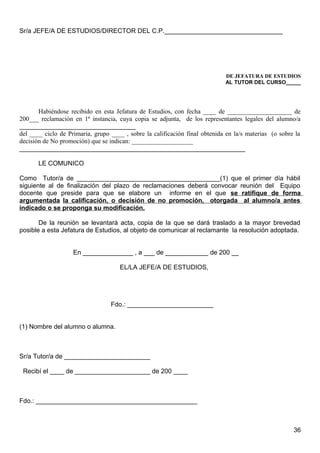 Sr/a JEFE/A DE ESTUDIOS/DIRECTOR DEL C.P._________________________________
DE JEFATURA DE ESTUDIOS
AL TUTOR DEL CURSO_____
Habiéndose recibido en esta Jefatura de Estudios, con fecha ____ de ____________________ de
200___ reclamación en 1ª instancia, cuya copia se adjunta, de los representantes legales del alumno/a
____________________________________
del ____ ciclo de Primaria, grupo ____ , sobre la calificación final obtenida en la/s materias (o sobre la
decisión de No promoción) que se indican: ___________________
_______________________________________________________________
LE COMUNICO
Como Tutor/a de ________________________________________(1) que el primer día hábil
siguiente al de finalización del plazo de reclamaciones deberá convocar reunión del Equipo
docente que preside para que se elabore un informe en el que se ratifique de forma
argumentada la calificación, o decisión de no promoción, otorgada al alumno/a antes
indicado o se proponga su modificación.
De la reunión se levantará acta, copia de la que se dará traslado a la mayor brevedad
posible a esta Jefatura de Estudios, al objeto de comunicar al reclamante la resolución adoptada.
En ______________ , a ___ de ____________ de 200 __
EL/LA JEFE/A DE ESTUDIOS,
Fdo.: ________________________
(1) Nombre del alumno o alumna.
Sr/a Tutor/a de ________________________
Recibí el ____ de _____________________ de 200 ____
Fdo.: _____________________________________________
36
 