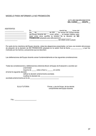 MODELO PARA INFORMAR LA NO PROMOCIÓN
ACTA DE EQUIPO DOCENTE
DEL CURSO____ , GRUPO __
Por parte de los miembros del Equipo docente, vistas las alegaciones presentadas, se hace una revisión del proceso
de adopción de la decisión de NO PROMOCION adoptada en la sesión final de fecha _____________ y que fue
motivada por los hechos y actuaciones que se describen:
Las deliberaciones del Equipo docente versan fundamentalmente en las siguientes consideraciones:
Todas las consideraciones y deliberaciones anteriores llevan al Equipo de Evaluación a acordar por:
unanimidad
mayoría de _____ votos a favor y ______ en contra
el tomar la siguiente decisión:
ratificar la decisión anteriormente acordada.
modificar la decisión de _____________________________________
acordada anteriormente por la de ________________________________
EL/LA TUTOR/A Firmas, y pie de firmas, de los demás
componentes del Equipo docente.
Fdo.: ________________________
ASISTENTES
_____________________
________________________
________________________
________________________
________________________
______________
En ______________________________, siendo las______ horas del
día __ de______________ de 200 __, se reúnen los compo-nentes
del Equipo docente del ___ curso, grupo __, al margen citados, para
tratar entre otros asuntos la revisión de la decisión de NO
PROMOCIÓN adoptada para el/la alumno/a ___________
________________________________ del citado curso y grupo.
37
 