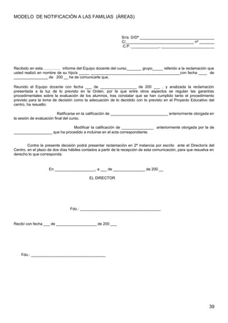 MODELO DE NOTIFICACIÓN A LAS FAMILIAS (ÁREAS)
Sr/a. D/Dª ___________________________________
C/________________________________ nº _______
C.P. _____________, _________________________
Recibido en esta …………. informe del Equipo docente del curso_______ grupo_____ referido a la reclamación que
usted realizó en nombre de su hijo/a _____ __________________________________________con fecha ____ de
________________ de 200 __ he de comunicarle que,
Reunido el Equipo docente con fecha ___ de _________________ de 200 ___ , y analizada la reclamación
presentada a la luz de lo previsto en la Orden, por la que entre otros aspectos se regulan las garantías
procedimentales sobre la evaluación de los alumnos, tras constatar que se han cumplido tanto el procedimiento
previsto para la toma de decisión como la adecuación de lo decidido con lo previsto en el Proyecto Educativo del
centro, ha resuelto:
Ratificarse en la calificación de ___________________________ anteriormente otorgada en
la sesión de evaluación final del curso.
Modificar la calificación de _______________ anteriormente otorgada por la de
__________________ que ha procedido a incluirse en el acta correspondiente.
Contra la presente decisión podrá presentar reclamación en 2ª instancia por escrito ante el Director/a del
Centro, en el plazo de dos días hábiles contados a partir de la recepción de esta comunicación, para que resuelva en
derecho lo que corresponda.
En ___________________, a ___ de _______________ de 200 __
EL DIRECTOR
Fdo.: ______________________________________
Recibí con fecha ___ de ___________________ de 200 ___
Fdo.: ___________________________________
39
 