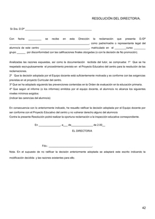 RESOLUCIÓN DEL DIRECTOR/A.
Sr.Sra. D.Dª ______________________________________________
Con fecha _________ se recibe en esta Dirección la reclamación que presenta D./Dª
_______________________________________________________, como padre/madre o representante legal del
alumno/a de este centro __________________________________, matriculado en el ________curso ________
grupo ______ por disconformidad con las calificaciones finales otorgadas (o con la decisión de No promoción).
Analizadas las razones expuestas, así como la documentación recibida del tutor, se comprueba: 1º Que se ha
respetado escrupulosamente el procedimiento previsto en el Proyecto Educativo del centro para la resolución de las
reclamaciones.
2º Que la decisión adoptada por el Equipo docente está suficientemente motivada y es conforme con las exigencias
previstas en el proyecto Curricular del centro.
3º Que se ha adoptado siguiendo las prevenciones contenidas en la Orden de evaluación en la educación primaria.
4º Que según el informe (o los informes) emitidos por el equipo docente, el alumno/a no alcanza los siguientes
niveles mínimos exigidos:
(indicar las carencias del alumno/a)
En consecuencia con lo anteriormente indicado, he resuelto ratificar la decisión adoptada por el Equipo docente por
ser conforme con el Proyecto Educativo del centro y no vulnerar derecho alguno del alumno/a
Contra la presente Resolución podrá realizar la oportuna reclamación a la inspección educativa correspondiente.
En _______________, a___ de_______________ de 2.00__
EL DIRECTOR/A
Fdo.: ______________________________.
Nota. En el supuesto de no ratificar la decisión anteriormente adoptada se adaptará este escrito indicando la
modificación decidida y las razones existentes para ello.
42
 