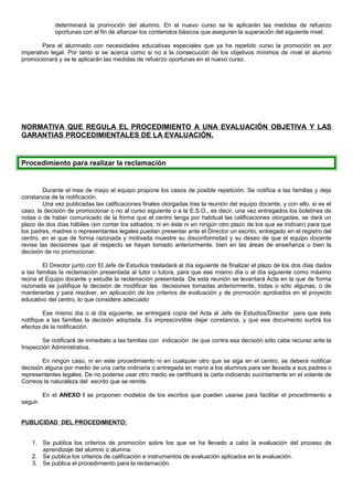 determinará la promoción del alumno. En el nuevo curso se le aplicarán las medidas de refuerzo
oportunas con el fin de afianzar los contenidos básicos que aseguren la superación del siguiente nivel.
Para el alumnado con necesidades educativas especiales que ya ha repetido curso la promoción es por
imperativo legal. Por tanto si se acerca como si no a la consecución de los objetivos mínimos de nivel el alumno
promocionará y se le aplicarán las medidas de refuerzo oportunas en el nuevo curso.
NORMATIVA QUE REGULA EL PROCEDIMIENTO A UNA EVALUACIÓN OBJETIVA Y LAS
GARANTIAS PROCEDIMIENTALES DE LA EVALUACIÓN.
Procedimiento para realizar la reclamación
Durante el mes de mayo el equipo propone los casos de posible repetición. Se notifica a las familias y deja
constancia de la notificación.
Una vez publicadas las calificaciones finales otorgadas tras la reunión del equipo docente, y con ello, si es el
caso, la decisión de promocionar o no al curso siguiente o a la E.S.O., es decir, una vez entregados los boletines de
notas o de haber comunicado de la forma que el centro tenga por habitual las calificaciones otorgadas, se dará un
plazo de dos días hábiles (sin contar los sábados, ni en éste ni en ningún otro plazo de los que se indican) para que
los padres, madres o representantes legales puedan presentar ante el Director un escrito, entregado en el registro del
centro, en el que de forma razonada y motivada muestre su disconformidad y su deseo de que el equipo docente
revise las decisiones que al respecto se hayan tomado anteriormente, bien en las áreas de enseñanza o bien la
decisión de no promocionar.
El Director junto con El Jefe de Estudios trasladará al día siguiente de finalizar el plazo de los dos días dados
a las familias la reclamación presentada al tutor o tutora, para que ese mismo día o al día siguiente como máximo
reúna el Equipo docente y estudie la reclamación presentada. De esta reunión se levantará Acta en la que de forma
razonada se justifique la decisión de modificar las decisiones tomadas anteriormente, todas o sólo algunas, o de
mantenerlas y para resolver, en aplicación de los criterios de evaluación y de promoción aprobados en el proyecto
educativo del centro, lo que considere adecuado
Ese mismo día o al día siguiente, se entregará copia del Acta al Jefe de Estudios/Director para que éste
notifique a las familias la decisión adoptada. Es imprescindible dejar constancia, y que ese documento surtirá los
efectos de la notificación.
Se notificará de inmediato a las familias con indicación de que contra esa decisión sólo cabe recurso ante la
Inspección Administrativa.
En ningún caso, ni en este procedimiento ni en cualquier otro que se siga en el centro, se deberá notificar
decisión alguna por medio de una carta ordinaria o entregada en mano a los alumnos para ser llevada a sus padres o
representantes legales. De no poderse usar otro medio se certificará la carta indicando sucintamente en el volante de
Correos la naturaleza del escrito que se remite.
En el ANEXO I se proponen modelos de los escritos que pueden usarse para facilitar el procedimiento a
seguir.
PUBLICIDAD DEL PROCEDIMIENTO:
1. Se publica los criterios de promoción sobre los que se ha llevado a cabo la evaluación del proceso de
aprendizaje del alumno o alumna.
2. Se publica los criterios de calificación e instrumentos de evaluación aplicados en la evaluación.
3. Se publica el procedimiento para la reclamación.
 