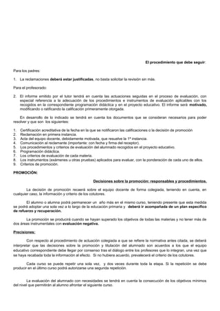 El procedimiento que debe seguir:
Para los padres:
1. La reclamaciones deberá estar justificadas, no basta solicitar la revisión sin más.
Para el profesorado:
2. El informe emitido por el tutor tendrá en cuenta las actuaciones seguidas en el proceso de evaluación, con
especial referencia a la adecuación de los procedimientos e instrumentos de evaluación aplicables con los
recogidos en la correspondiente programación didáctica y en el proyecto educativo. El informe será motivado,
modificando o ratificando la calificación primeramente otorgada.
En desarrollo de lo indicado se tendrá en cuenta los documentos que se consideran necesarios para poder
resolver y que son los siguientes:
1. Certificación acreditativa de la fecha en la que se notificaron las calificaciones o la decisión de promoción
2. Reclamación en primera instancia.
3. Acta del equipo docente, debidamente motivada, que resuelve la 1ª instancia.
4. Comunicación al reclamante (importante: con fecha y firma del receptor).
5. Los procedimientos y criterios de evaluación del alumnado recogidos en el proyecto educativo.
6. Programación didáctica.
7. Los criterios de evaluación de cada materia.
8. Los instrumentos (exámenes u otras pruebas) aplicados para evaluar, con la ponderación de cada uno de ellos.
9. Criterios de promoción.
PROMOCIÓN:
Decisiones sobre la promoción: responsables y procedimientos.
La decisión de promoción recaerá sobre el equipo docente de forma colegiada, teniendo en cuenta, en
cualquier caso, la información y criterio de los cotutores.
El alumno o alumna podrá permanecer un año más en el mismo curso, teniendo presente que esta medida
se podrá adoptar una sola vez a lo largo de la educación primaria y deberá ir acompañada de un plan específico
de refuerzo y recuperación.
La promoción se producirá cuando se hayan superado los objetivos de todas las materias y no tener más de
dos áreas instrumentales con evaluación negativa.
Precisiones:
Con respecto al procedimiento de actuación colegiada a que se refiere la normativa antes citada, se deberá
interpretar que las decisiones sobre la promoción y titulación del alumnado son acuerdos a los que el equipo
educativo correspondiente debe llegar por consenso tras el diálogo entre los profesores que lo integran, una vez que
se haya recabada toda la información al efecto. Si no hubiera acuerdo, prevalecerá el criterio de los cotutores.
Cada curso se puede repetir una sola vez, y dos veces durante toda la etapa. Si la repetición se debe
producir en el último curso podrá autorizarse una segunda repetición.
La evaluación del alumnado con necesidades se tendrá en cuenta la consecución de los objetivos mínimos
del nivel que permitirán al alumno afrontar el siguiente curso.
 