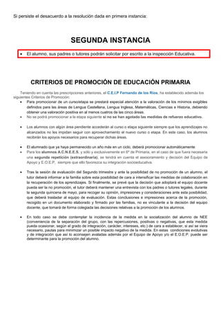 Si persiste el desacuerdo a la resolución dada en primera instancia:
SEGUNDA INSTANCIA
• El alumno, sus padres o tutores podrán solicitar por escrito a la inspección Educativa.
CRITERIOS DE PROMOCIÓN DE EDUCACIÓN PRIMARIA
Teniendo en cuenta las prescripciones anteriores, el C.E.I.P Fernando de los Ríos, ha establecido además los
siguientes Criterios de Promoción:
• Para promocionar de un curso/etapa se prestará especial atención a la valoración de los mínimos exigibles
definidos para las áreas de Lengua Castellana, Lengua Inglesa, Matemáticas, Ciencias e Historia, debiendo
obtener una valoración positiva en al menos cuatros de las cinco áreas.
• No se podrá promocionar a la etapa siguiente si no se han agotado las medidas de refuerzo educativo.
• Los alumnos con algún área pendiente accederán al curso o etapa siguiente siempre que los aprendizajes no
alcanzados no les impidan seguir con aprovechamiento el nuevo curso o etapa. En este caso, los alumnos
recibirán los apoyos necesarios para recuperar dichas áreas.
• El alumnado que ya haya permanecido un año más en un ciclo, deberá promocionar automáticamente
• Para los alumnos A.C.N.E.E.S, y sólo y exclusivamente en 6º de Primaria, en el caso de que fuera necesaria
una segunda repetición (extraordinaria), se tendrá en cuenta el asesoramiento y decisión del Equipo de
Apoyo y E.O.E.P, siempre que ello favorezca su integración socioeducativa.
• Tras la sesión de evaluación del Segundo trimestre y ante la posibilidad de no promoción de un alumno, el
tutor deberá informar a la familia sobre esta posibilidad de cara a intensificar las medidas de colaboración en
la recuperación de los aprendizajes. Si finalmente, se prevé que la decisión que adoptará el equipo docente
pueda ser la no promoción, el tutor deberá mantener una entrevista con los padres o tutores legales, durante
la segunda quincena de mayo, para recoger su opinión, impresiones y consideraciones ante esta posibilidad,
que deberá trasladar al equipo de evaluación. Estas conclusiones e impresiones acerca de la promoción,
recogido en un documento elaborado y firmado por las familias, no es vinculante a la decisión del equipo
docente, que tomará de forma colegiada las decisiones relativas a la promoción de los alumnos.
• En todo caso se debe contemplar la incidencia de la medida en la socialización del alumno de NEE
(conveniencia de la separación del grupo, con las repercusiones, positivas o negativas, que esta medida
pueda ocasionar, según el grado de integración, carácter, intereses, etc.) de cara a establecer, si así se viera
necesario, pautas para minimizar un posible impacto negativo de la medida. En estas condiciones evolutivas
y de integración que así lo aconsejen avaladas además por el Equipo de Apoyo y/o el E.O.E.P. puede ser
determinante para la promoción del alumno.
 