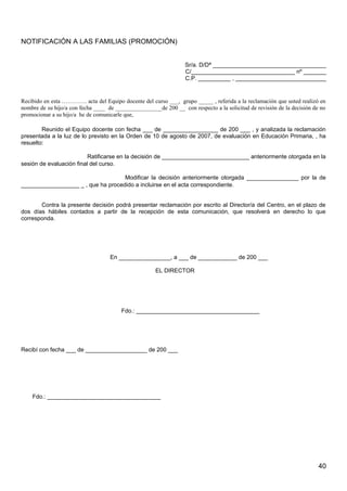 NOTIFICACIÓN A LAS FAMILIAS (PROMOCIÓN)
Sr/a. D/Dª ___________________________________
C/________________________________ nº _______
C.P. __________ , ____________________________
Recibido en esta …………. acta del Equipo docente del curso ___, grupo _____ , referida a la reclamación que usted realizó en
nombre de su hijo/a con fecha ____ de ________________de 200 __ con respecto a la solicitud de revisión de la decisión de no
promocionar a su hijo/a he de comunicarle que,
Reunido el Equipo docente con fecha ___ de _________________ de 200 ___ , y analizada la reclamación
presentada a la luz de lo previsto en la Orden de 10 de agosto de 2007, de evaluación en Educación Primaria, , ha
resuelto:
Ratificarse en la decisión de ___________________________ anteriormente otorgada en la
sesión de evaluación final del curso.
Modificar la decisión anteriormente otorgada ________________ por la de
__________________ _ , que ha procedido a incluirse en el acta correspondiente.
Contra la presente decisión podrá presentar reclamación por escrito al Director/a del Centro, en el plazo de
dos días hábiles contados a partir de la recepción de esta comunicación, que resolverá en derecho lo que
corresponda.
En ________________, a ___ de ____________ de 200 ___
EL DIRECTOR
Fdo.: ______________________________________
Recibí con fecha ___ de ___________________ de 200 ___
Fdo.: ___________________________________
40
 