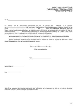 MODELO ORIENTATIVO DE
INADMISIÓN DE RECLAMACIONES
POR EXTEMPORÁNEAS
Sr. D.____________________________________________________________
En relación con la reclamación presentada por Ud. el pasado día..... referente a la decisión
de....................................................... (No promoción, calificaciones finales) adoptada por el Equipo Docente de su
hijo/a.................................................................................., del ............ curso de la Educación Primaria le comunico
que la misma ha sido presentada fuera del plazo previsto en la norma, ya que según se hizo público los días de
reclamación eran .......y........., habiendo sido presentada su reclamación en este centro (o en Correos u otro buzón
administrativo) el día....... está claro que lo hizo habiendo transcurrido dicho plazo.
En consecuencia con lo anterior procede, como así se hace, inadmitir por extemporánea su reclamación.
Contra la presente resolución podrá reclamar ante el Director del centro en el plazo de dos días a contar
desde el día siguiente al de la recepción del presente escrito.
En ...... a ..... de..................de 2.00...
El/La Jefe de Estudios
Fdo.....................................................
Recibido el día.............................
Fdo........................................
Nota. En el supuesto de presentar reclamación ante el Director, se le contestará por éste en los mismos términos,
indicando que con su escrito se agota la vía administrativa.
41
 