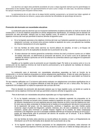 Los alumnos con algún área pendiente accederán al curso o etapa siguiente siempre que los aprendizajes no
alcanzados no les impidan seguir con aprovechamiento el nuevo curso o etapa. En este caso, los alumnos recibirán
los apoyos necesarios para recuperar dichas áreas.
La permanencia de un año más en la etapa tendrá carácter excepcional y se tomará tras haber agotado el
resto de medidas ordinarias de refuerzo y apoyo para solventar las dificultades de aprendizaje del alumno.
Promoción del alumnado con necesidades educativas
La evaluación para los alumnos que se incorporan tardíamente al sistema educativo se hará en función de la
consecución o no de los objetivos propuestos en dichas adaptaciones significativas, sin embargo para la decisión de
promoción de este alumnado, siempre que no haya repetido curso, se tendrá en cuenta la consecución de los
objetivos mínimos del nivel que permitirán al alumno afrontar el siguiente curso:
• Si no ha logrado acercarse a los objetivos mínimos del nivel, aun habiendo superado los propuestos en la
adaptación curricular, se tomará como primera medida la repetición de curso y se aplicarán las medidas
de refuerzo necesarias en el curso siguiente.
• Con las familias de todos estos alumnos se reunirá jefatura de estudios, el tutor y el Equipo de
orientación con el fin de explicarles la decisión de no promoción de su hijo.
• Si estos alcanzan de manera general los contenidos mínimos de nivel y el alumno cuenta con un hábito
de trabajo adecuado, se determinará la promoción del alumno. En el nuevo curso se le aplicarán las
medidas de refuerzo oportunas con el fin de afianzar los contenidos básicos que aseguren la superación
del siguiente nivel.
Aquellos ya ha repetido curso la promoción es por imperativo legal. Por tanto si se acerca como si no a la
consecución de los objetivos mínimos de nivel el alumno promocionará y se le aplicarán las medidas de refuerzo
oportunas en el nuevo curso.
La evaluación para el alumnado con necesidades educativas especiales se hará en función de la
consecución o no de los objetivos propuestos en dichas adaptaciones significativas. Al lado de cada nota figurará un
asterisco en las áreas en que haya habido adaptación curricular significativa. Además en cada boletín se incluirá la
nota explicativa:
“En las materias calificadas con (*) el alumno está siendo evaluado con adaptaciones curriculares significativas de un
nivel de…….., es decir, sigue un programa diferente al resto del grupo inferior en uno o varios años. Por tanto, la
superación de la adaptación no implica la superación del currículo del nivel.”
Para la decisión de promoción del alumnado siempre que no haya repetido curso, se tendrá en cuenta la
consecución de los objetivos mínimos del nivel que permitirán al alumno afrontar el siguiente curso.
Para el alumnado con necesidades educativas especiales que no haya repetido curso:
• Si no ha logrado acercarse a los objetivos mínimos aun habiendo superado los propuestos en la
adaptación curricular se tomará como primera medida la repetición de curso y se aplicarán las medidas
de refuerzo necesarias en el curso siguiente para así poder alcanzar en dicho curso los objetivos de nivel.
En todo caso se debe contemplar la incidencia de la medida en la socialización del alumno (conveniencia
de la separación del grupo, con las repercusiones, positivas o negativas, que esta medida pueda
ocasionar, según el grado de integración, carácter, intereses, etc.) de cara a establecer, si así se viera
necesario, pautas para minimizar un posible impacto negativo de la medida. En estas condiciones
evolutivas y de integración que así lo aconsejen avaladas además por el Equipo de Apoyo y/o el E.O.E.P.
puede ser determinante para la promoción del alumno de acuerdo con el artículo 8 de la ORDEN
3622/2014, de 3 de diciembre
Con las familias de todos estos alumnos se reunirá jefatura de estudios, el tutor y el Departamento de
Orientación con el fin de informarles de la decisión de no promoción de su hijo.
• Si ha logrado superar los objetivos propuestos en las adaptaciones curriculares, estos alcanzan de
manera general los objetivos mínimos de nivel y el alumno cuenta con un hábito de trabajo adecuado, se
 