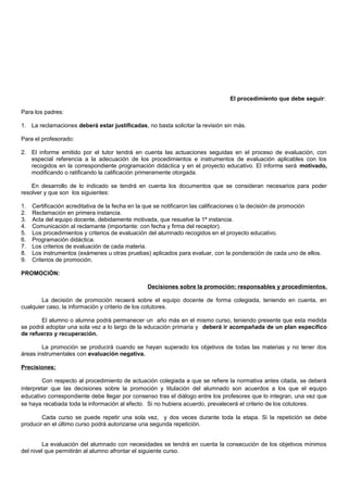 El procedimiento que debe seguir:
Para los padres:
1. La reclamaciones deberá estar justificadas, no basta solicitar la revisión sin más.
Para el profesorado:
2. El informe emitido por el tutor tendrá en cuenta las actuaciones seguidas en el proceso de evaluación, con
especial referencia a la adecuación de los procedimientos e instrumentos de evaluación aplicables con los
recogidos en la correspondiente programación didáctica y en el proyecto educativo. El informe será motivado,
modificando o ratificando la calificación primeramente otorgada.
En desarrollo de lo indicado se tendrá en cuenta los documentos que se consideran necesarios para poder
resolver y que son los siguientes:
1. Certificación acreditativa de la fecha en la que se notificaron las calificaciones o la decisión de promoción
2. Reclamación en primera instancia.
3. Acta del equipo docente, debidamente motivada, que resuelve la 1ª instancia.
4. Comunicación al reclamante (importante: con fecha y firma del receptor).
5. Los procedimientos y criterios de evaluación del alumnado recogidos en el proyecto educativo.
6. Programación didáctica.
7. Los criterios de evaluación de cada materia.
8. Los instrumentos (exámenes u otras pruebas) aplicados para evaluar, con la ponderación de cada uno de ellos.
9. Criterios de promoción.
PROMOCIÓN:
Decisiones sobre la promoción: responsables y procedimientos.
La decisión de promoción recaerá sobre el equipo docente de forma colegiada, teniendo en cuenta, en
cualquier caso, la información y criterio de los cotutores.
El alumno o alumna podrá permanecer un año más en el mismo curso, teniendo presente que esta medida
se podrá adoptar una sola vez a lo largo de la educación primaria y deberá ir acompañada de un plan específico
de refuerzo y recuperación.
La promoción se producirá cuando se hayan superado los objetivos de todas las materias y no tener dos
áreas instrumentales con evaluación negativa.
Precisiones:
Con respecto al procedimiento de actuación colegiada a que se refiere la normativa antes citada, se deberá
interpretar que las decisiones sobre la promoción y titulación del alumnado son acuerdos a los que el equipo
educativo correspondiente debe llegar por consenso tras el diálogo entre los profesores que lo integran, una vez que
se haya recabada toda la información al efecto. Si no hubiera acuerdo, prevalecerá el criterio de los cotutores.
Cada curso se puede repetir una sola vez, y dos veces durante toda la etapa. Si la repetición se debe
producir en el último curso podrá autorizarse una segunda repetición.
La evaluación del alumnado con necesidades se tendrá en cuenta la consecución de los objetivos mínimos
del nivel que permitirán al alumno afrontar el siguiente curso.
 