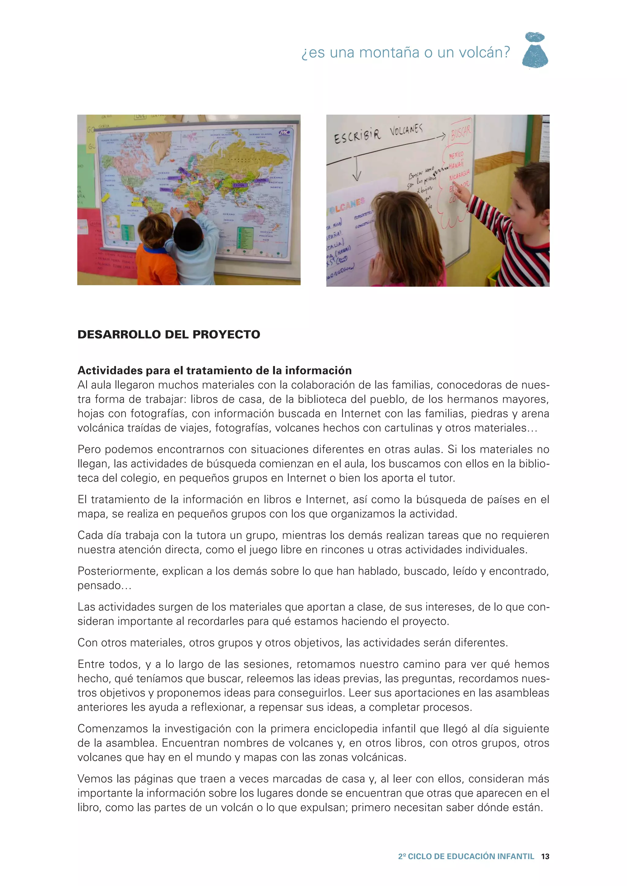¿es una montaña o un volcán?




DESARROLLO DEL PROYECTO


Actividades para el tratamiento de la información
Al aula llegaron muchos materiales con la colaboración de las familias, conocedoras de nues-
tra forma de trabajar: libros de casa, de la biblioteca del pueblo, de los hermanos mayores,
hojas con fotografías, con información buscada en Internet con las familias, piedras y arena
volcánica traídas de viajes, fotografías, volcanes hechos con cartulinas y otros materiales…
Pero podemos encontrarnos con situaciones diferentes en otras aulas. Si los materiales no
llegan, las actividades de búsqueda comienzan en el aula, los buscamos con ellos en la biblio-
teca del colegio, en pequeños grupos en Internet o bien los aporta el tutor.
El tratamiento de la información en libros e Internet, así como la búsqueda de países en el
mapa, se realiza en pequeños grupos con los que organizamos la actividad.
Cada día trabaja con la tutora un grupo, mientras los demás realizan tareas que no requieren
nuestra atención directa, como el juego libre en rincones u otras actividades individuales.
Posteriormente, explican a los demás sobre lo que han hablado, buscado, leído y encontrado,
pensado…
Las actividades surgen de los materiales que aportan a clase, de sus intereses, de lo que con-
sideran importante al recordarles para qué estamos haciendo el proyecto.
Con otros materiales, otros grupos y otros objetivos, las actividades serán diferentes.
Entre todos, y a lo largo de las sesiones, retomamos nuestro camino para ver qué hemos
hecho, qué teníamos que buscar, releemos las ideas previas, las preguntas, recordamos nues-
tros objetivos y proponemos ideas para conseguirlos. Leer sus aportaciones en las asambleas
anteriores les ayuda a reflexionar, a repensar sus ideas, a completar procesos.
Comenzamos la investigación con la primera enciclopedia infantil que llegó al día siguiente
de la asamblea. Encuentran nombres de volcanes y, en otros libros, con otros grupos, otros
volcanes que hay en el mundo y mapas con las zonas volcánicas.
Vemos las páginas que traen a veces marcadas de casa y, al leer con ellos, consideran más
importante la información sobre los lugares donde se encuentran que otras que aparecen en el
libro, como las partes de un volcán o lo que expulsan; primero necesitan saber dónde están.



                                                                2º CICLO de EDUCACIÓN INFANTIL 13
 