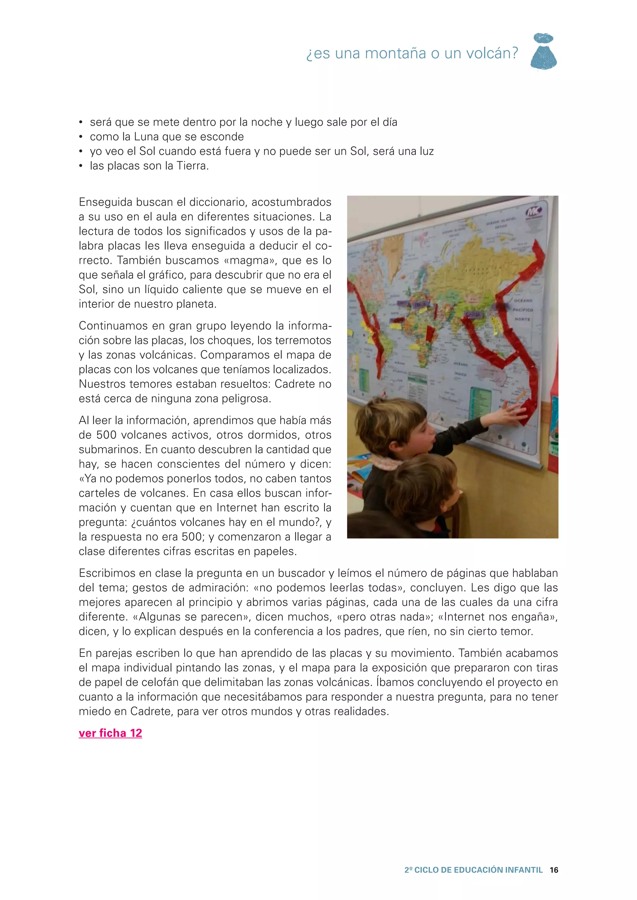 ¿es una montaña o un volcán?



•	   será que se mete dentro por la noche y luego sale por el día
•	   como la Luna que se esconde
•	   yo veo el Sol cuando está fuera y no puede ser un Sol, será una luz
•	   las placas son la Tierra.


Enseguida buscan el diccionario, acostumbrados
a su uso en el aula en diferentes situaciones. La
lectura de todos los significados y usos de la pa-
labra placas les lleva enseguida a deducir el co-
rrecto. También buscamos «magma», que es lo
que señala el gráfico, para descubrir que no era el
Sol, sino un líquido caliente que se mueve en el
interior de nuestro planeta.
Continuamos en gran grupo leyendo la informa-
ción sobre las placas, los choques, los terremotos
y las zonas volcánicas. Comparamos el mapa de
placas con los volcanes que teníamos localizados.
Nuestros temores estaban resueltos: Cadrete no
está cerca de ninguna zona peligrosa.
Al leer la información, aprendimos que había más
de 500 volcanes activos, otros dormidos, otros
submarinos. En cuanto descubren la cantidad que
hay, se hacen conscientes del número y dicen:
«Ya no podemos ponerlos todos, no caben tantos
carteles de volcanes. En casa ellos buscan infor-
mación y cuentan que en Internet han escrito la
pregunta: ¿cuántos volcanes hay en el mundo?, y
la respuesta no era 500; y comenzaron a llegar a
clase diferentes cifras escritas en papeles.
Escribimos en clase la pregunta en un buscador y leímos el número de páginas que hablaban
del tema; gestos de admiración: «no podemos leerlas todas», concluyen. Les digo que las
mejores aparecen al principio y abrimos varias páginas, cada una de las cuales da una cifra
diferente. «Algunas se parecen», dicen muchos, «pero otras nada»; «Internet nos engaña»,
dicen, y lo explican después en la conferencia a los padres, que ríen, no sin cierto temor.
En parejas escriben lo que han aprendido de las placas y su movimiento. También acabamos
el mapa individual pintando las zonas, y el mapa para la exposición que prepararon con tiras
de papel de celofán que delimitaban las zonas volcánicas. Íbamos concluyendo el proyecto en
cuanto a la información que necesitábamos para responder a nuestra pregunta, para no tener
miedo en Cadrete, para ver otros mundos y otras realidades.
ver ficha 12




                                                                  2º CICLO de EDUCACIÓN INFANTIL 16
 