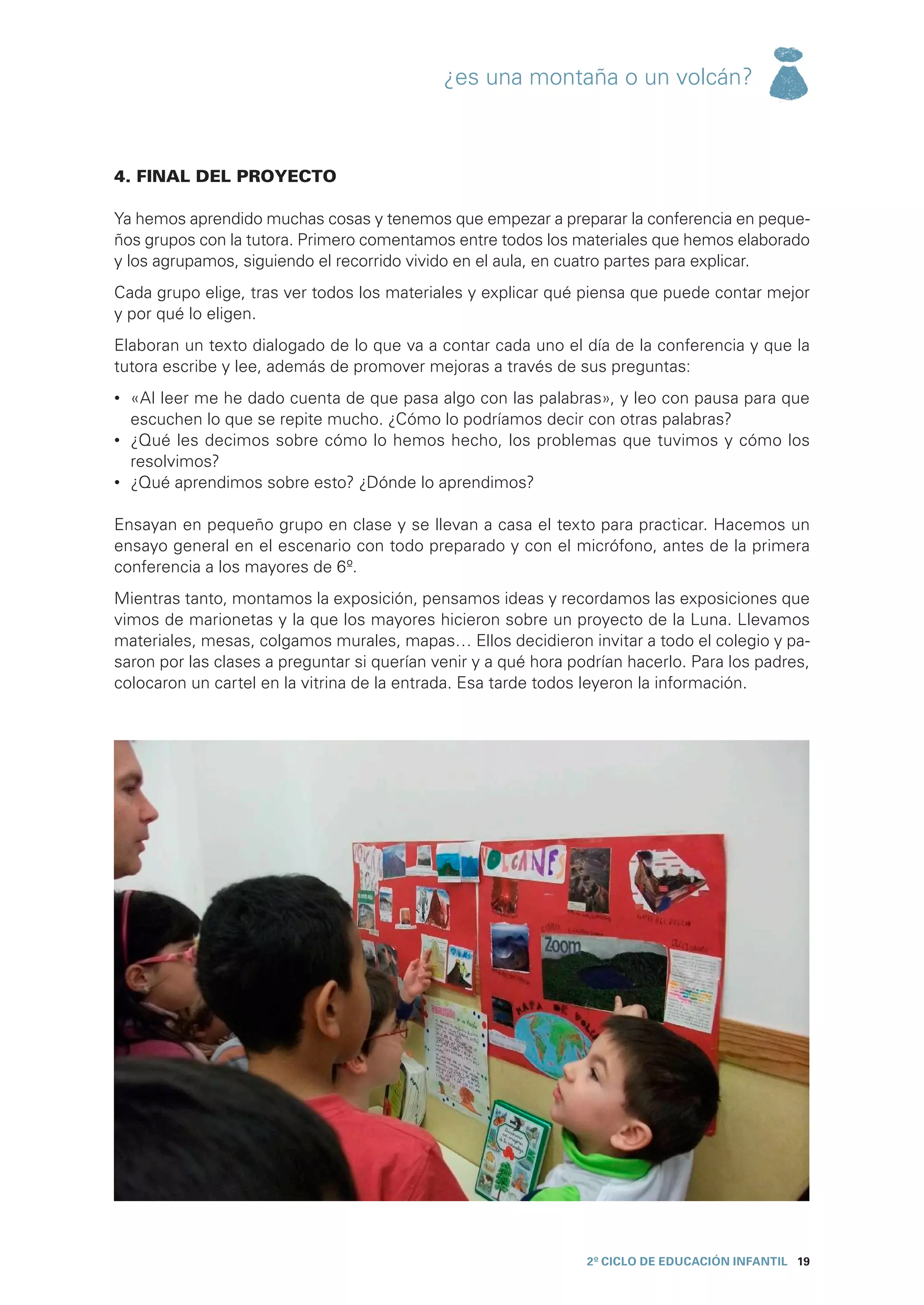 ¿es una montaña o un volcán?



4. FINAL DEL PROYECTO

Ya hemos aprendido muchas cosas y tenemos que empezar a preparar la conferencia en peque-
ños grupos con la tutora. Primero comentamos entre todos los materiales que hemos elaborado
y los agrupamos, siguiendo el recorrido vivido en el aula, en cuatro partes para explicar.
Cada grupo elige, tras ver todos los materiales y explicar qué piensa que puede contar mejor
y por qué lo eligen.
Elaboran un texto dialogado de lo que va a contar cada uno el día de la conferencia y que la
tutora escribe y lee, además de promover mejoras a través de sus preguntas:
•	 «Al leer me he dado cuenta de que pasa algo con las palabras», y leo con pausa para que
   escuchen lo que se repite mucho. ¿Cómo lo podríamos decir con otras palabras?
•	 ¿Qué les decimos sobre cómo lo hemos hecho, los problemas que tuvimos y cómo los
   resolvimos?
•	 ¿Qué aprendimos sobre esto? ¿Dónde lo aprendimos?

Ensayan en pequeño grupo en clase y se llevan a casa el texto para practicar. Hacemos un
ensayo general en el escenario con todo preparado y con el micrófono, antes de la primera
conferencia a los mayores de 6º.
Mientras tanto, montamos la exposición, pensamos ideas y recordamos las exposiciones que
vimos de marionetas y la que los mayores hicieron sobre un proyecto de la Luna. Llevamos
materiales, mesas, colgamos murales, mapas… Ellos decidieron invitar a todo el colegio y pa-
saron por las clases a preguntar si querían venir y a qué hora podrían hacerlo. Para los padres,
colocaron un cartel en la vitrina de la entrada. Esa tarde todos leyeron la información.




                                                                 2º CICLO de EDUCACIÓN INFANTIL 19
 