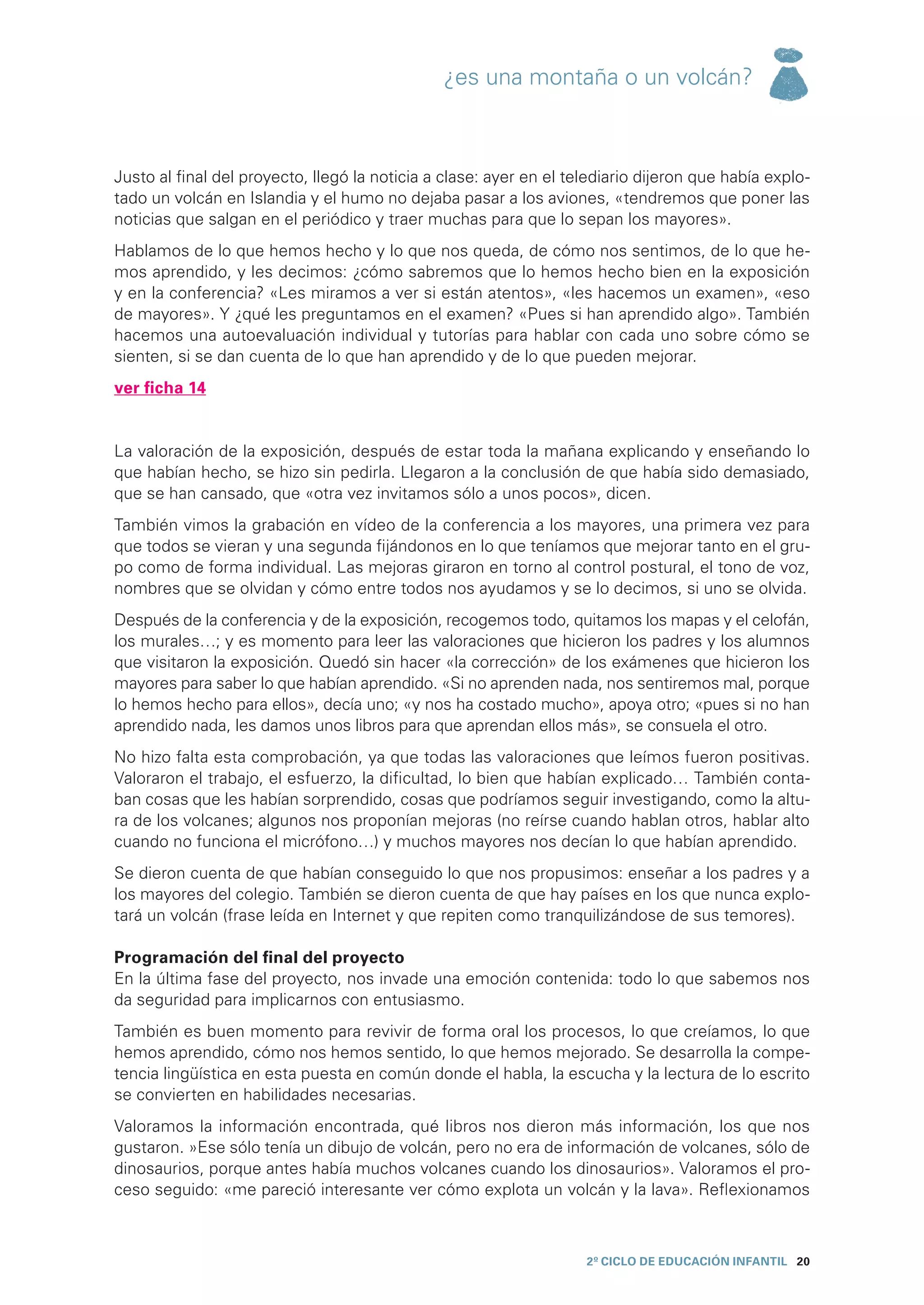 ¿es una montaña o un volcán?



Justo al final del proyecto, llegó la noticia a clase: ayer en el telediario dijeron que había explo-
tado un volcán en Islandia y el humo no dejaba pasar a los aviones, «tendremos que poner las
noticias que salgan en el periódico y traer muchas para que lo sepan los mayores».
Hablamos de lo que hemos hecho y lo que nos queda, de cómo nos sentimos, de lo que he-
mos aprendido, y les decimos: ¿cómo sabremos que lo hemos hecho bien en la exposición
y en la conferencia? «Les miramos a ver si están atentos», «les hacemos un examen», «eso
de mayores». Y ¿qué les preguntamos en el examen? «Pues si han aprendido algo». También
hacemos una autoevaluación individual y tutorías para hablar con cada uno sobre cómo se
sienten, si se dan cuenta de lo que han aprendido y de lo que pueden mejorar.
ver ficha 14


La valoración de la exposición, después de estar toda la mañana explicando y enseñando lo
que habían hecho, se hizo sin pedirla. Llegaron a la conclusión de que había sido demasiado,
que se han cansado, que «otra vez invitamos sólo a unos pocos», dicen.
También vimos la grabación en vídeo de la conferencia a los mayores, una primera vez para
que todos se vieran y una segunda fijándonos en lo que teníamos que mejorar tanto en el gru-
po como de forma individual. Las mejoras giraron en torno al control postural, el tono de voz,
nombres que se olvidan y cómo entre todos nos ayudamos y se lo decimos, si uno se olvida.
Después de la conferencia y de la exposición, recogemos todo, quitamos los mapas y el celofán,
los murales…; y es momento para leer las valoraciones que hicieron los padres y los alumnos
que visitaron la exposición. Quedó sin hacer «la corrección» de los exámenes que hicieron los
mayores para saber lo que habían aprendido. «Si no aprenden nada, nos sentiremos mal, porque
lo hemos hecho para ellos», decía uno; «y nos ha costado mucho», apoya otro; «pues si no han
aprendido nada, les damos unos libros para que aprendan ellos más», se consuela el otro.
No hizo falta esta comprobación, ya que todas las valoraciones que leímos fueron positivas.
Valoraron el trabajo, el esfuerzo, la dificultad, lo bien que habían explicado… También conta-
ban cosas que les habían sorprendido, cosas que podríamos seguir investigando, como la altu-
ra de los volcanes; algunos nos proponían mejoras (no reírse cuando hablan otros, hablar alto
cuando no funciona el micrófono…) y muchos mayores nos decían lo que habían aprendido.
Se dieron cuenta de que habían conseguido lo que nos propusimos: enseñar a los padres y a
los mayores del colegio. También se dieron cuenta de que hay países en los que nunca explo-
tará un volcán (frase leída en Internet y que repiten como tranquilizándose de sus temores).

Programación del final del proyecto
En la última fase del proyecto, nos invade una emoción contenida: todo lo que sabemos nos
da seguridad para implicarnos con entusiasmo.
También es buen momento para revivir de forma oral los procesos, lo que creíamos, lo que
hemos aprendido, cómo nos hemos sentido, lo que hemos mejorado. Se desarrolla la compe-
tencia lingüística en esta puesta en común donde el habla, la escucha y la lectura de lo escrito
se convierten en habilidades necesarias.
Valoramos la información encontrada, qué libros nos dieron más información, los que nos
gustaron. »Ese sólo tenía un dibujo de volcán, pero no era de información de volcanes, sólo de
dinosaurios, porque antes había muchos volcanes cuando los dinosaurios». Valoramos el pro-
ceso seguido: «me pareció interesante ver cómo explota un volcán y la lava». Reflexionamos



                                                                    2º CICLO de EDUCACIÓN INFANTIL 20
 