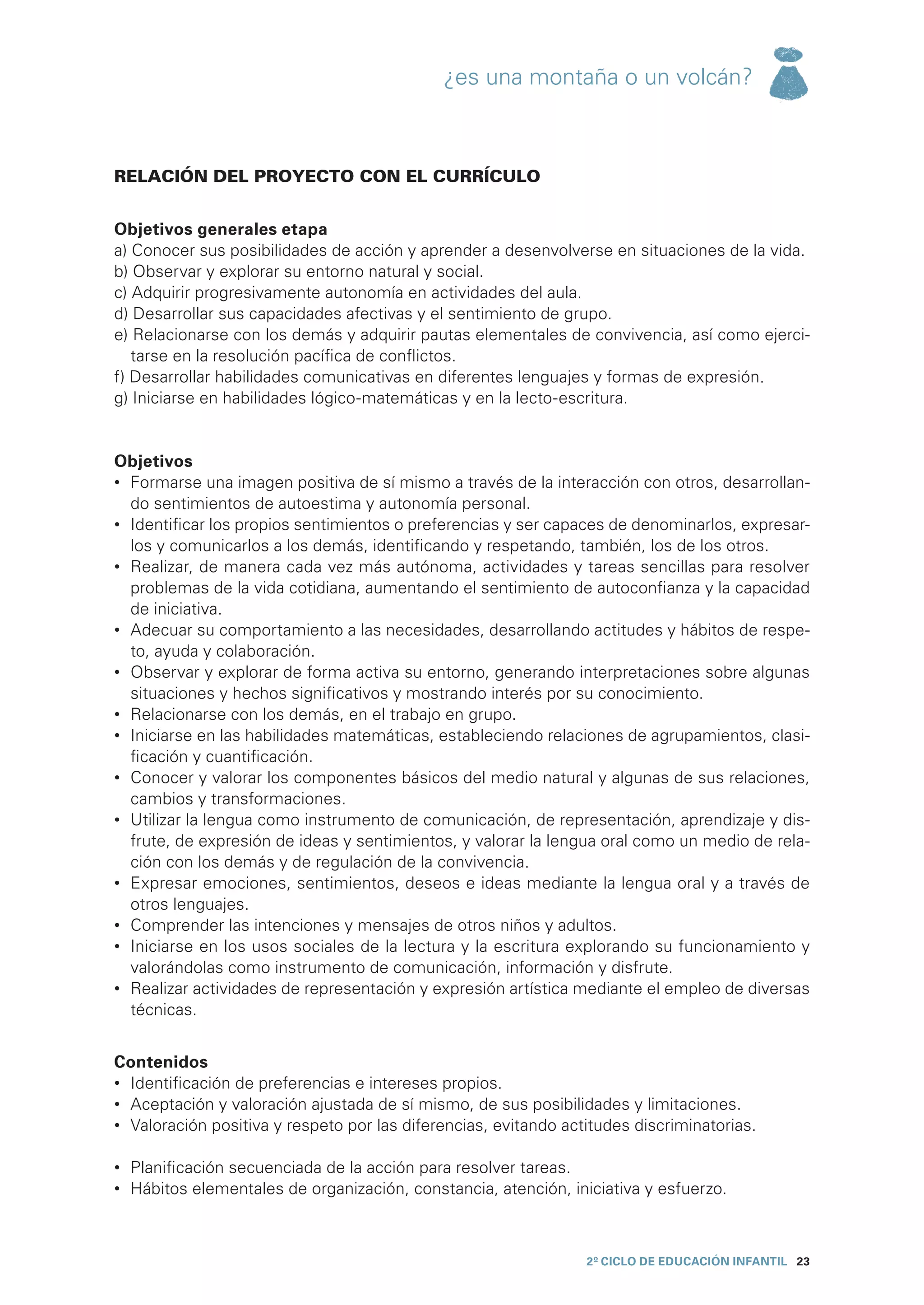¿es una montaña o un volcán?



RELACIÓN DEL PROYECTO CON EL CURRÍCULO


Objetivos generales etapa
a) Conocer sus posibilidades de acción y aprender a desenvolverse en situaciones de la vida.
b) Observar y explorar su entorno natural y social.
c) Adquirir progresivamente autonomía en actividades del aula.
d) Desarrollar sus capacidades afectivas y el sentimiento de grupo.
e) Relacionarse con los demás y adquirir pautas elementales de convivencia, así como ejerci-
   tarse en la resolución pacífica de conflictos.
f) Desarrollar habilidades comunicativas en diferentes lenguajes y formas de expresión.
g) Iniciarse en habilidades lógico-matemáticas y en la lecto-escritura.


Objetivos
•	 Formarse una imagen positiva de sí mismo a través de la interacción con otros, desarrollan-
   do sentimientos de autoestima y autonomía personal.
•	 Identificar los propios sentimientos o preferencias y ser capaces de denominarlos, expresar-
   los y comunicarlos a los demás, identificando y respetando, también, los de los otros.
•	 Realizar, de manera cada vez más autónoma, actividades y tareas sencillas para resolver
   problemas de la vida cotidiana, aumentando el sentimiento de autoconfianza y la capacidad
   de iniciativa.
•	 Adecuar su comportamiento a las necesidades, desarrollando actitudes y hábitos de respe-
   to, ayuda y colaboración.
•	 Observar y explorar de forma activa su entorno, generando interpretaciones sobre algunas
   situaciones y hechos significativos y mostrando interés por su conocimiento.
•	 Relacionarse con los demás, en el trabajo en grupo.
•	 Iniciarse en las habilidades matemáticas, estableciendo relaciones de agrupamientos, clasi-
   ficación y cuantificación.
•	 Conocer y valorar los componentes básicos del medio natural y algunas de sus relaciones,
   cambios y transformaciones.
•	 Utilizar la lengua como instrumento de comunicación, de representación, aprendizaje y dis-
   frute, de expresión de ideas y sentimientos, y valorar la lengua oral como un medio de rela-
   ción con los demás y de regulación de la convivencia.
•	 Expresar emociones, sentimientos, deseos e ideas mediante la lengua oral y a través de
   otros lenguajes.
•	 Comprender las intenciones y mensajes de otros niños y adultos.
•	 Iniciarse en los usos sociales de la lectura y la escritura explorando su funcionamiento y
   valorándolas como instrumento de comunicación, información y disfrute.
•	 Realizar actividades de representación y expresión artística mediante el empleo de diversas
   técnicas.


Contenidos
•	 Identificación de preferencias e intereses propios.
•	 Aceptación y valoración ajustada de sí mismo, de sus posibilidades y limitaciones.
•	 Valoración positiva y respeto por las diferencias, evitando actitudes discriminatorias.

•	 Planificación secuenciada de la acción para resolver tareas.
•	 Hábitos elementales de organización, constancia, atención, iniciativa y esfuerzo.



                                                                  2º CICLO de EDUCACIÓN INFANTIL 23
 