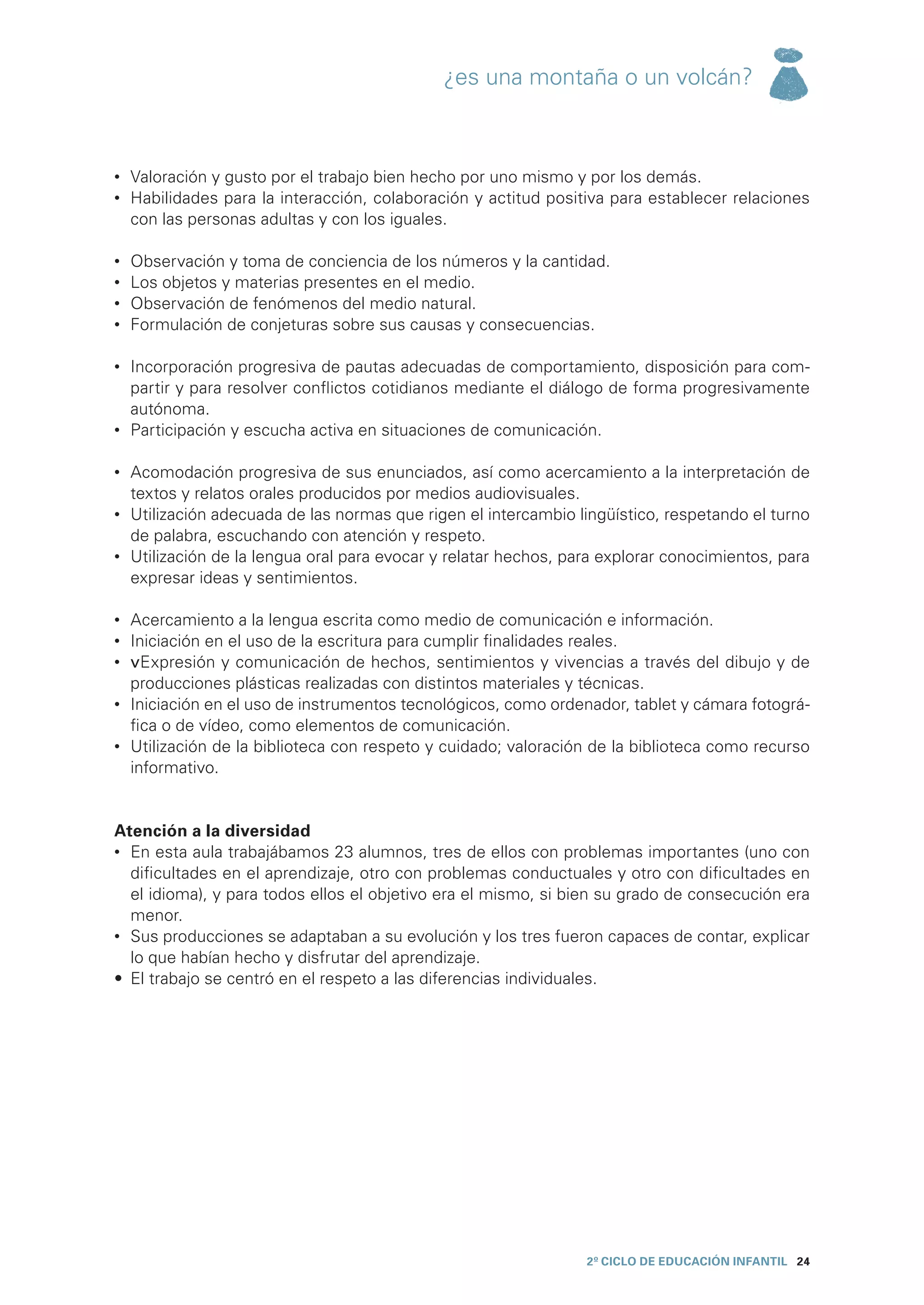 ¿es una montaña o un volcán?



•	 Valoración y gusto por el trabajo bien hecho por uno mismo y por los demás.
•	 Habilidades para la interacción, colaboración y actitud positiva para establecer relaciones
   con las personas adultas y con los iguales.

•	   Observación y toma de conciencia de los números y la cantidad.
•	   Los objetos y materias presentes en el medio.
•	   Observación de fenómenos del medio natural.
•	   Formulación de conjeturas sobre sus causas y consecuencias.

•	 Incorporación progresiva de pautas adecuadas de comportamiento, disposición para com-
   partir y para resolver conflictos cotidianos mediante el diálogo de forma progresivamente
   autónoma.
•	 Participación y escucha activa en situaciones de comunicación.

•	 Acomodación progresiva de sus enunciados, así como acercamiento a la interpretación de
   textos y relatos orales producidos por medios audiovisuales.
•	 Utilización adecuada de las normas que rigen el intercambio lingüístico, respetando el turno
   de palabra, escuchando con atención y respeto.
•	 Utilización de la lengua oral para evocar y relatar hechos, para explorar conocimientos, para
   expresar ideas y sentimientos.

•	 Acercamiento a la lengua escrita como medio de comunicación e información.
•	 Iniciación en el uso de la escritura para cumplir finalidades reales.
•	 vExpresión y comunicación de hechos, sentimientos y vivencias a través del dibujo y de
   producciones plásticas realizadas con distintos materiales y técnicas.
•	 Iniciación en el uso de instrumentos tecnológicos, como ordenador, tablet y cámara fotográ-
   fica o de vídeo, como elementos de comunicación.
•	 Utilización de la biblioteca con respeto y cuidado; valoración de la biblioteca como recurso
   informativo.


Atención a la diversidad
•	 En esta aula trabajábamos 23 alumnos, tres de ellos con problemas importantes (uno con
   dificultades en el aprendizaje, otro con problemas conductuales y otro con dificultades en
   el idioma), y para todos ellos el objetivo era el mismo, si bien su grado de consecución era
   menor.
•	 Sus producciones se adaptaban a su evolución y los tres fueron capaces de contar, explicar
   lo que habían hecho y disfrutar del aprendizaje.
•	 El trabajo se centró en el respeto a las diferencias individuales.




                                                                 2º CICLO de EDUCACIÓN INFANTIL 24
 