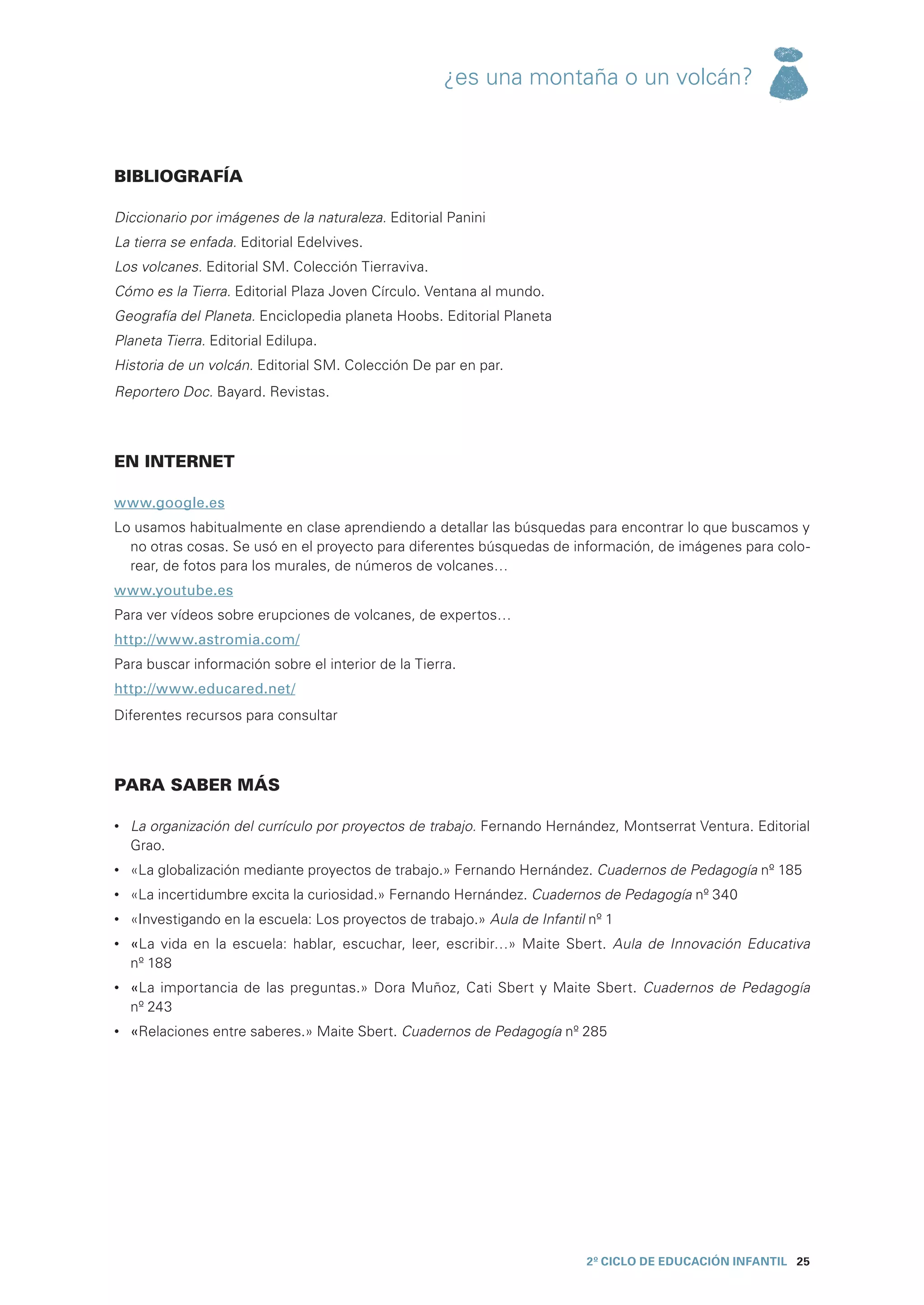 ¿es una montaña o un volcán?



BIBLIOGRAFÍA

Diccionario por imágenes de la naturaleza. Editorial Panini
La tierra se enfada. Editorial Edelvives.
Los volcanes. Editorial SM. Colección Tierraviva.
Cómo es la Tierra. Editorial Plaza Joven Círculo. Ventana al mundo.
Geografía del Planeta. Enciclopedia planeta Hoobs. Editorial Planeta
Planeta Tierra. Editorial Edilupa.
Historia de un volcán. Editorial SM. Colección De par en par.
Reportero Doc. Bayard. Revistas.



EN INTERNET

www.google.es
Lo usamos habitualmente en clase aprendiendo a detallar las búsquedas para encontrar lo que buscamos y
  no otras cosas. Se usó en el proyecto para diferentes búsquedas de información, de imágenes para colo-
  rear, de fotos para los murales, de números de volcanes…
www.youtube.es
Para ver vídeos sobre erupciones de volcanes, de expertos…
http://www.astromia.com/
Para buscar información sobre el interior de la Tierra.
http://www.educared.net/
Diferentes recursos para consultar



PARA SABER MÁS

•	 La organización del currículo por proyectos de trabajo. Fernando Hernández, Montserrat Ventura. Editorial
   Grao.
•	 «La globalización mediante proyectos de trabajo.» Fernando Hernández. Cuadernos de Pedagogía nº 185
•	 «La incertidumbre excita la curiosidad.» Fernando Hernández. Cuadernos de Pedagogía nº 340
•	 «Investigando en la escuela: Los proyectos de trabajo.» Aula de Infantil nº 1
•	 «La vida en la escuela: hablar, escuchar, leer, escribir…» Maite Sbert. Aula de Innovación Educativa
   nº 188
•	 «La importancia de las preguntas.» Dora Muñoz, Cati Sbert y Maite Sbert. Cuadernos de Pedagogía
   nº 243
•	 «Relaciones entre saberes.» Maite Sbert. Cuadernos de Pedagogía nº 285




                                                                           2º CICLO de EDUCACIÓN INFANTIL 25
 