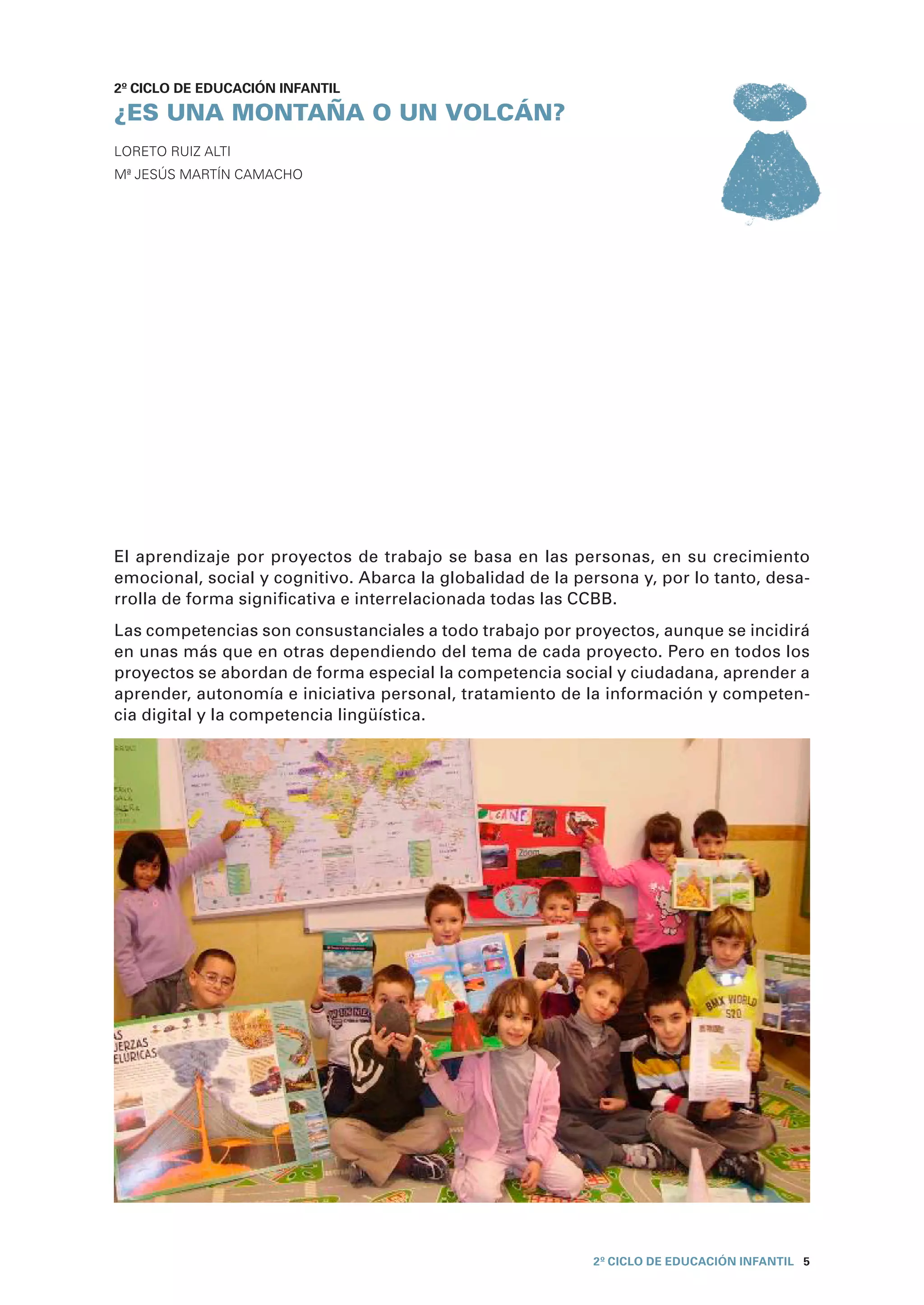 2º CICLO de EDUCACIÓN INFANTIL

¿ES UNA MONTAÑA O UN VOLCÁN?
Loreto Ruiz Alti
Mª Jesús Martín Camacho




El aprendizaje por proyectos de trabajo se basa en las personas, en su crecimiento
emocional, social y cognitivo. Abarca la globalidad de la persona y, por lo tanto, desa-
rrolla de forma significativa e interrelacionada todas las CCBB.
Las competencias son consustanciales a todo trabajo por proyectos, aunque se incidirá
en unas más que en otras dependiendo del tema de cada proyecto. Pero en todos los
proyectos se abordan de forma especial la competencia social y ciudadana, aprender a
aprender, autonomía e iniciativa personal, tratamiento de la información y competen-
cia digital y la competencia lingüística.




                                                            2º CICLO de EDUCACIÓN INFANTIL 5
 