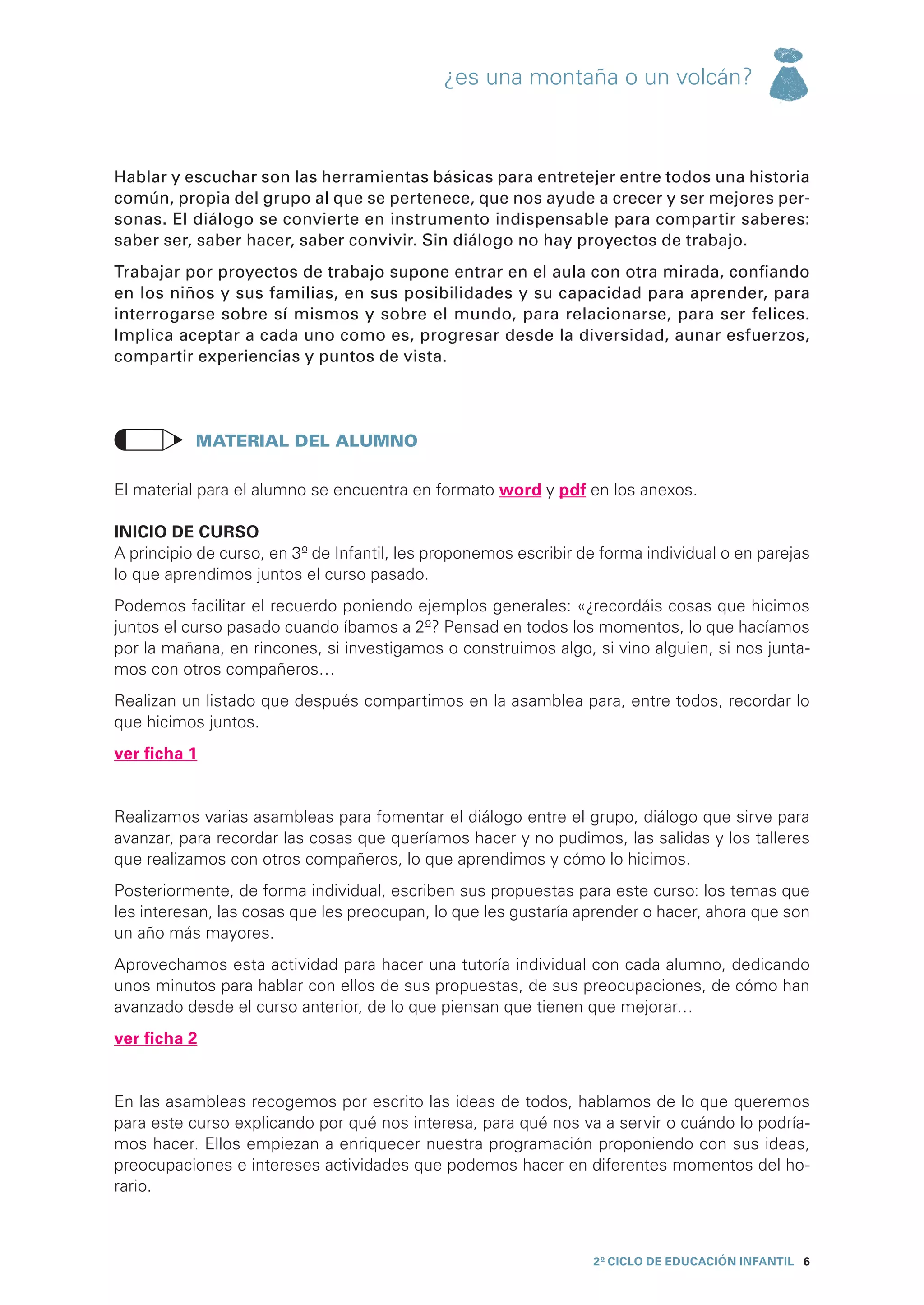 ¿es una montaña o un volcán?



Hablar y escuchar son las herramientas básicas para entretejer entre todos una historia
común, propia del grupo al que se pertenece, que nos ayude a crecer y ser mejores per-
sonas. El diálogo se convierte en instrumento indispensable para compartir saberes:
saber ser, saber hacer, saber convivir. Sin diálogo no hay proyectos de trabajo.
Trabajar por proyectos de trabajo supone entrar en el aula con otra mirada, confiando
en los niños y sus familias, en sus posibilidades y su capacidad para aprender, para
interrogarse sobre sí mismos y sobre el mundo, para relacionarse, para ser felices.
Implica aceptar a cada uno como es, progresar desde la diversidad, aunar esfuerzos,
compartir experiencias y puntos de vista.




	          Material del alumno

El material para el alumno se encuentra en formato word y pdf en los anexos.

INICIO DE CURSO
A principio de curso, en 3º de Infantil, les proponemos escribir de forma individual o en parejas
lo que aprendimos juntos el curso pasado.
Podemos facilitar el recuerdo poniendo ejemplos generales: «¿recordáis cosas que hicimos
juntos el curso pasado cuando íbamos a 2º? Pensad en todos los momentos, lo que hacíamos
por la mañana, en rincones, si investigamos o construimos algo, si vino alguien, si nos junta-
mos con otros compañeros…
Realizan un listado que después compartimos en la asamblea para, entre todos, recordar lo
que hicimos juntos.
ver ficha 1


Realizamos varias asambleas para fomentar el diálogo entre el grupo, diálogo que sirve para
avanzar, para recordar las cosas que queríamos hacer y no pudimos, las salidas y los talleres
que realizamos con otros compañeros, lo que aprendimos y cómo lo hicimos.
Posteriormente, de forma individual, escriben sus propuestas para este curso: los temas que
les interesan, las cosas que les preocupan, lo que les gustaría aprender o hacer, ahora que son
un año más mayores.
Aprovechamos esta actividad para hacer una tutoría individual con cada alumno, dedicando
unos minutos para hablar con ellos de sus propuestas, de sus preocupaciones, de cómo han
avanzado desde el curso anterior, de lo que piensan que tienen que mejorar…
ver ficha 2


En las asambleas recogemos por escrito las ideas de todos, hablamos de lo que queremos
para este curso explicando por qué nos interesa, para qué nos va a servir o cuándo lo podría-
mos hacer. Ellos empiezan a enriquecer nuestra programación proponiendo con sus ideas,
preocupaciones e intereses actividades que podemos hacer en diferentes momentos del ho-
rario.



                                                                  2º CICLO de EDUCACIÓN INFANTIL 6
 