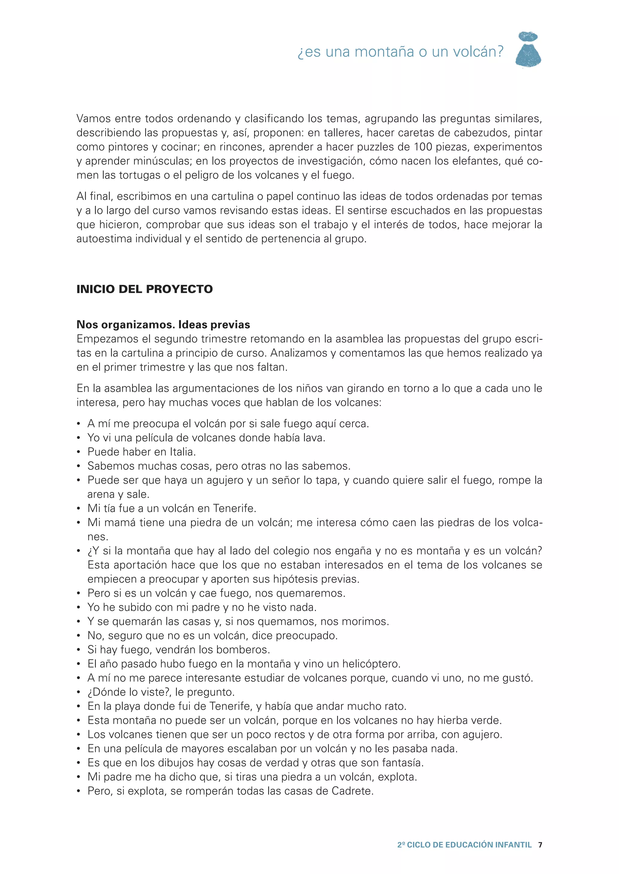 ¿es una montaña o un volcán?



Vamos entre todos ordenando y clasificando los temas, agrupando las preguntas similares,
describiendo las propuestas y, así, proponen: en talleres, hacer caretas de cabezudos, pintar
como pintores y cocinar; en rincones, aprender a hacer puzzles de 100 piezas, experimentos
y aprender minúsculas; en los proyectos de investigación, cómo nacen los elefantes, qué co-
men las tortugas o el peligro de los volcanes y el fuego.
Al final, escribimos en una cartulina o papel continuo las ideas de todos ordenadas por temas
y a lo largo del curso vamos revisando estas ideas. El sentirse escuchados en las propuestas
que hicieron, comprobar que sus ideas son el trabajo y el interés de todos, hace mejorar la
autoestima individual y el sentido de pertenencia al grupo.



INICIO DEL PROYECTO


Nos organizamos. Ideas previas
Empezamos el segundo trimestre retomando en la asamblea las propuestas del grupo escri-
tas en la cartulina a principio de curso. Analizamos y comentamos las que hemos realizado ya
en el primer trimestre y las que nos faltan.
En la asamblea las argumentaciones de los niños van girando en torno a lo que a cada uno le
interesa, pero hay muchas voces que hablan de los volcanes:
•	   A mí me preocupa el volcán por si sale fuego aquí cerca.
•	   Yo vi una película de volcanes donde había lava.
•	   Puede haber en Italia.
•	   Sabemos muchas cosas, pero otras no las sabemos.
•	   Puede ser que haya un agujero y un señor lo tapa, y cuando quiere salir el fuego, rompe la
     arena y sale.
•	   Mi tía fue a un volcán en Tenerife.
•	   Mi mamá tiene una piedra de un volcán; me interesa cómo caen las piedras de los volca-
     nes.
•	   ¿Y si la montaña que hay al lado del colegio nos engaña y no es montaña y es un volcán?
     Esta aportación hace que los que no estaban interesados en el tema de los volcanes se
     empiecen a preocupar y aporten sus hipótesis previas.
•	   Pero si es un volcán y cae fuego, nos quemaremos.
•	   Yo he subido con mi padre y no he visto nada.
•	   Y se quemarán las casas y, si nos quemamos, nos morimos.
•	   No, seguro que no es un volcán, dice preocupado.
•	   Si hay fuego, vendrán los bomberos.
•	   El año pasado hubo fuego en la montaña y vino un helicóptero.
•	   A mí no me parece interesante estudiar de volcanes porque, cuando vi uno, no me gustó.
•	   ¿Dónde lo viste?, le pregunto.
•	   En la playa donde fui de Tenerife, y había que andar mucho rato.
•	   Esta montaña no puede ser un volcán, porque en los volcanes no hay hierba verde.
•	   Los volcanes tienen que ser un poco rectos y de otra forma por arriba, con agujero.
•	   En una película de mayores escalaban por un volcán y no les pasaba nada.
•	   Es que en los dibujos hay cosas de verdad y otras que son fantasía.
•	   Mi padre me ha dicho que, si tiras una piedra a un volcán, explota.
•	   Pero, si explota, se romperán todas las casas de Cadrete.



                                                                  2º CICLO de EDUCACIÓN INFANTIL 7
 
