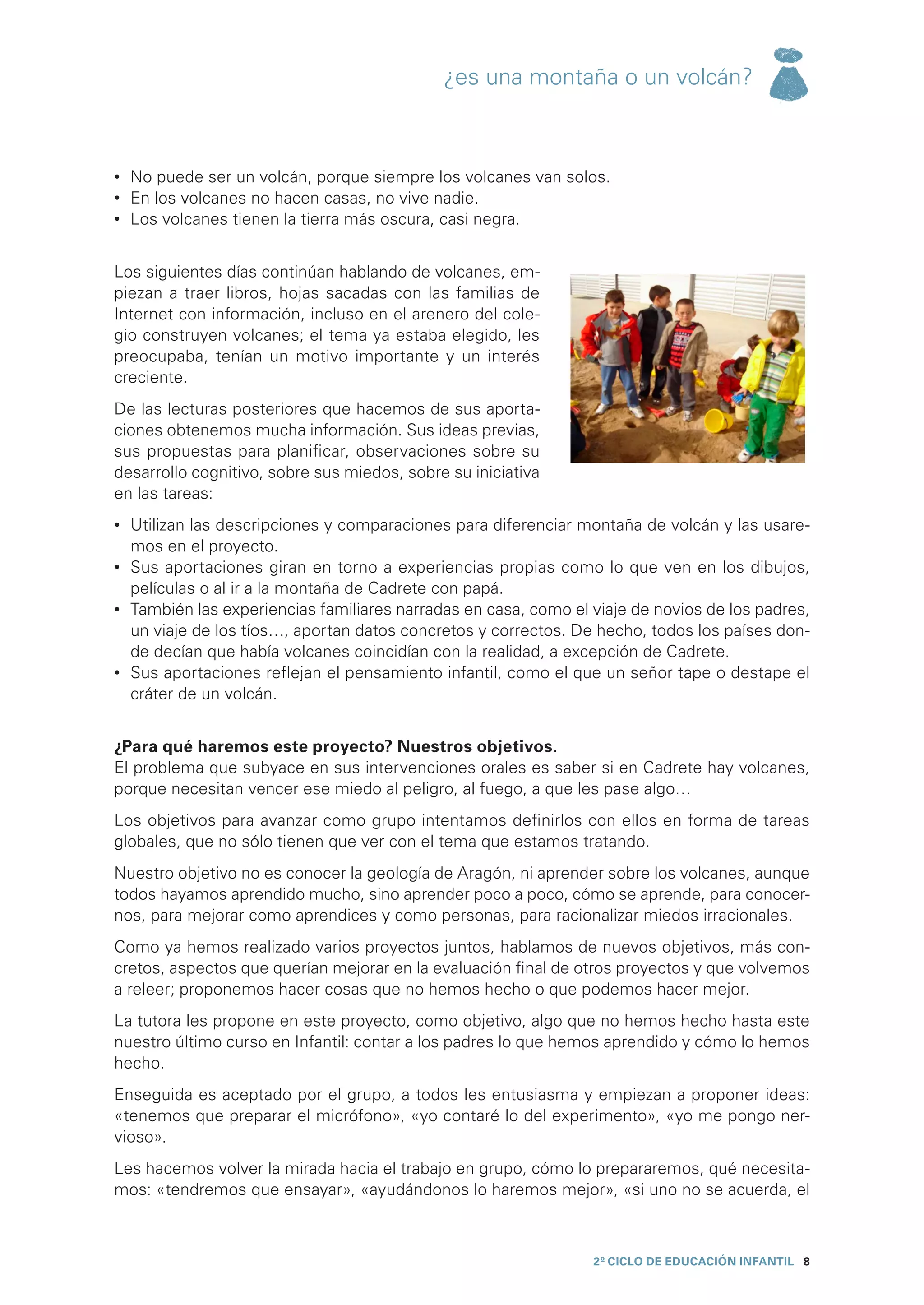 ¿es una montaña o un volcán?



•	 No puede ser un volcán, porque siempre los volcanes van solos.
•	 En los volcanes no hacen casas, no vive nadie.
•	 Los volcanes tienen la tierra más oscura, casi negra.


Los siguientes días continúan hablando de volcanes, em-
piezan a traer libros, hojas sacadas con las familias de
Internet con información, incluso en el arenero del cole-
gio construyen volcanes; el tema ya estaba elegido, les
preocupaba, tenían un motivo importante y un interés
creciente.
De las lecturas posteriores que hacemos de sus aporta-
ciones obtenemos mucha información. Sus ideas previas,
sus propuestas para planificar, observaciones sobre su
desarrollo cognitivo, sobre sus miedos, sobre su iniciativa
en las tareas:
•	 Utilizan las descripciones y comparaciones para diferenciar montaña de volcán y las usare-
   mos en el proyecto.
•	 Sus aportaciones giran en torno a experiencias propias como lo que ven en los dibujos,
   películas o al ir a la montaña de Cadrete con papá.
•	 También las experiencias familiares narradas en casa, como el viaje de novios de los padres,
   un viaje de los tíos…, aportan datos concretos y correctos. De hecho, todos los países don-
   de decían que había volcanes coincidían con la realidad, a excepción de Cadrete.
•	 Sus aportaciones reflejan el pensamiento infantil, como el que un señor tape o destape el
   cráter de un volcán.


¿Para qué haremos este proyecto? Nuestros objetivos.
El problema que subyace en sus intervenciones orales es saber si en Cadrete hay volcanes,
porque necesitan vencer ese miedo al peligro, al fuego, a que les pase algo…
Los objetivos para avanzar como grupo intentamos definirlos con ellos en forma de tareas
globales, que no sólo tienen que ver con el tema que estamos tratando.
Nuestro objetivo no es conocer la geología de Aragón, ni aprender sobre los volcanes, aunque
todos hayamos aprendido mucho, sino aprender poco a poco, cómo se aprende, para conocer-
nos, para mejorar como aprendices y como personas, para racionalizar miedos irracionales.
Como ya hemos realizado varios proyectos juntos, hablamos de nuevos objetivos, más con-
cretos, aspectos que querían mejorar en la evaluación final de otros proyectos y que volvemos
a releer; proponemos hacer cosas que no hemos hecho o que podemos hacer mejor.
La tutora les propone en este proyecto, como objetivo, algo que no hemos hecho hasta este
nuestro último curso en Infantil: contar a los padres lo que hemos aprendido y cómo lo hemos
hecho.
Enseguida es aceptado por el grupo, a todos les entusiasma y empiezan a proponer ideas:
«tenemos que preparar el micrófono», «yo contaré lo del experimento», «yo me pongo ner-
vioso».
Les hacemos volver la mirada hacia el trabajo en grupo, cómo lo prepararemos, qué necesita-
mos: «tendremos que ensayar», «ayudándonos lo haremos mejor», «si uno no se acuerda, el



                                                                 2º CICLO de EDUCACIÓN INFANTIL 8
 