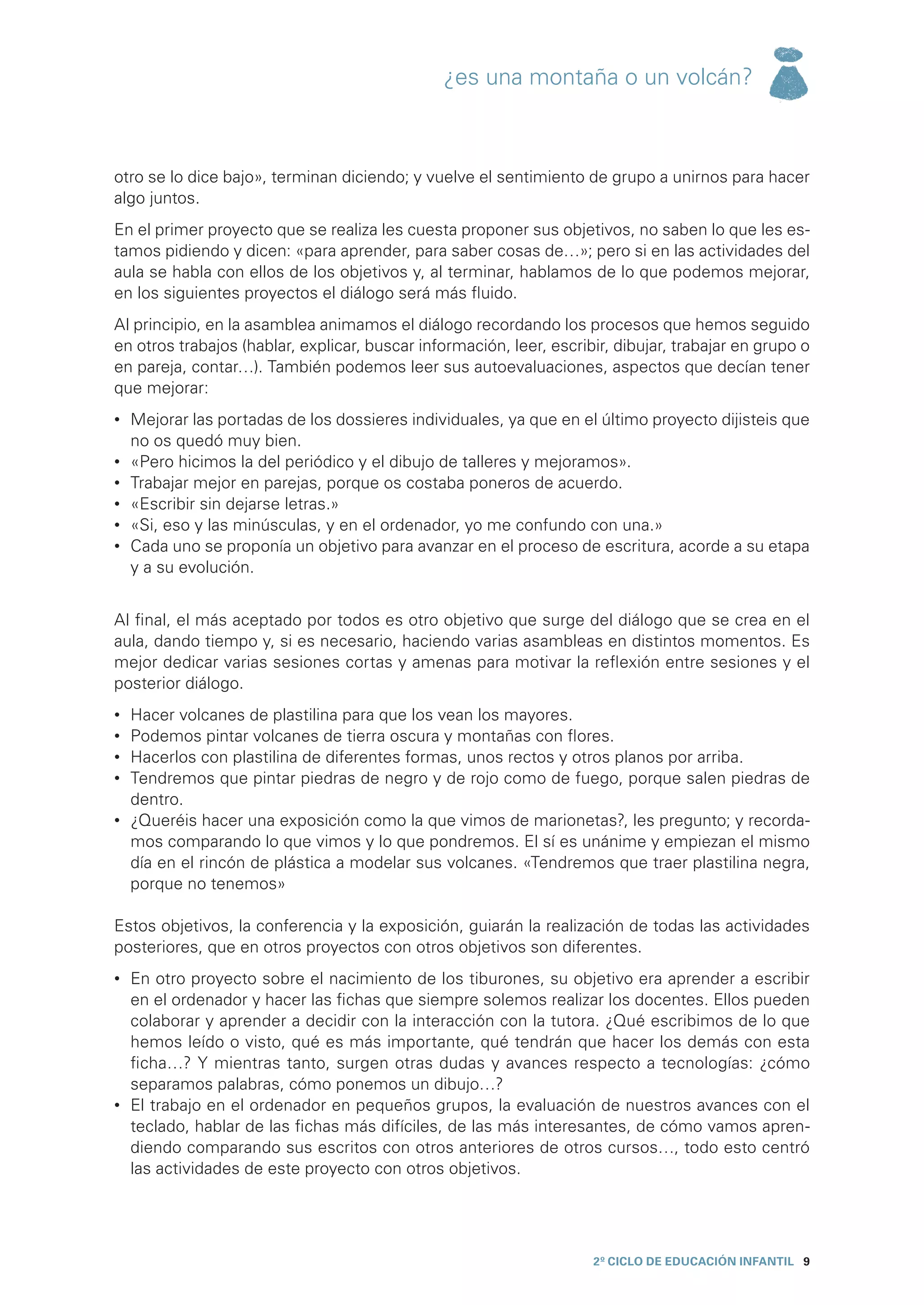 ¿es una montaña o un volcán?



otro se lo dice bajo», terminan diciendo; y vuelve el sentimiento de grupo a unirnos para hacer
algo juntos.
En el primer proyecto que se realiza les cuesta proponer sus objetivos, no saben lo que les es-
tamos pidiendo y dicen: «para aprender, para saber cosas de…»; pero si en las actividades del
aula se habla con ellos de los objetivos y, al terminar, hablamos de lo que podemos mejorar,
en los siguientes proyectos el diálogo será más fluido.
Al principio, en la asamblea animamos el diálogo recordando los procesos que hemos seguido
en otros trabajos (hablar, explicar, buscar información, leer, escribir, dibujar, trabajar en grupo o
en pareja, contar…). También podemos leer sus autoevaluaciones, aspectos que decían tener
que mejorar:
•	 Mejorar las portadas de los dossieres individuales, ya que en el último proyecto dijisteis que
   no os quedó muy bien.
•	 «Pero hicimos la del periódico y el dibujo de talleres y mejoramos».
•	 Trabajar mejor en parejas, porque os costaba poneros de acuerdo.
•	 «Escribir sin dejarse letras.»
•	 «Si, eso y las minúsculas, y en el ordenador, yo me confundo con una.»
•	 Cada uno se proponía un objetivo para avanzar en el proceso de escritura, acorde a su etapa
   y a su evolución.


Al final, el más aceptado por todos es otro objetivo que surge del diálogo que se crea en el
aula, dando tiempo y, si es necesario, haciendo varias asambleas en distintos momentos. Es
mejor dedicar varias sesiones cortas y amenas para motivar la reflexión entre sesiones y el
posterior diálogo.
•	 Hacer volcanes de plastilina para que los vean los mayores.
•	 Podemos pintar volcanes de tierra oscura y montañas con flores.
•	 Hacerlos con plastilina de diferentes formas, unos rectos y otros planos por arriba.
•	 Tendremos que pintar piedras de negro y de rojo como de fuego, porque salen piedras de
   dentro.
•	 ¿Queréis hacer una exposición como la que vimos de marionetas?, les pregunto; y recorda-
   mos comparando lo que vimos y lo que pondremos. El sí es unánime y empiezan el mismo
   día en el rincón de plástica a modelar sus volcanes. «Tendremos que traer plastilina negra,
   porque no tenemos»

Estos objetivos, la conferencia y la exposición, guiarán la realización de todas las actividades
posteriores, que en otros proyectos con otros objetivos son diferentes.
•	 En otro proyecto sobre el nacimiento de los tiburones, su objetivo era aprender a escribir
   en el ordenador y hacer las fichas que siempre solemos realizar los docentes. Ellos pueden
   colaborar y aprender a decidir con la interacción con la tutora. ¿Qué escribimos de lo que
   hemos leído o visto, qué es más importante, qué tendrán que hacer los demás con esta
   ficha…? Y mientras tanto, surgen otras dudas y avances respecto a tecnologías: ¿cómo
   separamos palabras, cómo ponemos un dibujo…?
•	 El trabajo en el ordenador en pequeños grupos, la evaluación de nuestros avances con el
   teclado, hablar de las fichas más difíciles, de las más interesantes, de cómo vamos apren-
   diendo comparando sus escritos con otros anteriores de otros cursos…, todo esto centró
   las actividades de este proyecto con otros objetivos.




                                                                     2º CICLO de EDUCACIÓN INFANTIL 9
 