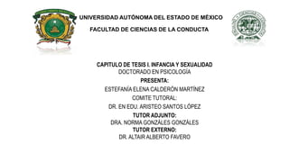 FACULTAD DE CIENCIAS DE LA CONDUCTA
UNIVERSIDAD AUTÓNOMA DEL ESTADO DE MÉXICO
CAPITULO DE TESIS I. INFANCIA Y SEXUALIDAD
DOCTORADO EN PSICOLOGÍA
PRESENTA:
ESTEFANÍA ELENA CALDERÓN MARTÍNEZ
COMITE TUTORAL:
DR. EN EDU. ARISTEO SANTOS LÓPEZ
TUTOR ADJUNTO:
DRA. NORMA GONZÁLES GONZÁLES
TUTOR EXTERNO:
DR. ALTAIR ALBERTO FAVERO
 