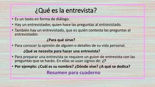 ¿Qué es la entrevista?
• Es un texto en forma de diálogo.
• Hay un entrevistador, quien hace las preguntas al entrevistado.
• También hay un entrevistado, que es quién contesta las preguntas al
entrevistador.
¿Para qué sirve?
• Para conocer la opinión de alguien o detalles de su vida personal.
¿Qué se necesita para hacer una entrevista?
• Para preparar una entrevista se requiere un guion de entrevista con las
preguntas que se harán. En ellas se usan signos de: ¿?
• Por ejemplo: ¿Cuál es su nombre? ¿Dónde vive? ¿A qué se dedica?
Resumen para cuaderno
 