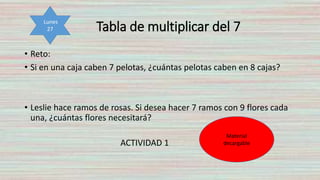 Tabla de multiplicar del 7
• Reto:
• Si en una caja caben 7 pelotas, ¿cuántas pelotas caben en 8 cajas?
• Leslie hace ramos de rosas. Si desea hacer 7 ramos con 9 flores cada
una, ¿cuántas flores necesitará?
ACTIVIDAD 1
Lunes
27
Material
decargable
 