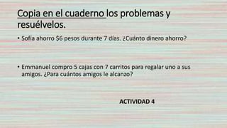Copia en el cuaderno los problemas y
resuélvelos.
• Sofía ahorro $6 pesos durante 7 días. ¿Cuánto dinero ahorro?
• Emmanuel compro 5 cajas con 7 carritos para regalar uno a sus
amigos. ¿Para cuántos amigos le alcanzo?
ACTIVIDAD 4
 