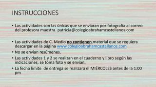 INSTRUCCIONES
• Las actividades son las únicas que se enviaran por fotografía al correo
del profesora maestra. patricia@colegioabrahamcastellanos.com
• Las actividades de C. Medio no contienen material que se requiera
descargar en la página www.colegioabrahamcastellanos.com
• No se envían resúmenes.
• Las actividades 1 y 2 se realizan en el cuaderno y libro según las
indicaciones, se toma foto y se envían.
• La fecha límite de entrega se realizara el MIÉRCOLES antes de la 1:00
pm
 