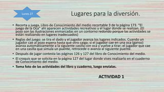 Lugares para la diversión.
• Recorta y juega. Libro de Conocimiento del medio recortable 3 de la página 173. “El
juego de la Oca” ahí aparecen actividades recreativas y el lugar donde se realizan. (El
pozo son las ilustraciones enmarcadas en un contorno redondo porque las actividades se
están realizando en lugares inadecuados)
• Reglas del juego: se tira el dado y el jugador avanza los lugares indicados. Cuando un
jugador cae al pozo espera hasta que otro caiga; si el jugador cae en una oca (ganso)
avanza automáticamente a la siguiente casilla con oca y vuelve a tirar; el jugador que cae
en una casilla que simula un puente, retrocede o avanza al siguiente puente.
• Después de jugar contesta las páginas 126 y 127 del libro de Conocimiento del medio.
• El croquis que se solicita en la página 127 del lugar donde vives realizarlo en el cuaderno
de Conocimiento del medio.
• Toma foto de las actividades del libro y cuaderno, luego envíalas.
ACTIVIDAD 1
Lunes 27
 