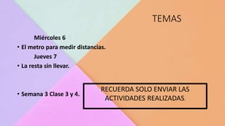 TEMAS
Miércoles 6
• El metro para medir distancias.
Jueves 7
• La resta sin llevar.
• Semana 3 Clase 3 y 4.
RECUERDA SOLO ENVIAR LAS
ACTIVIDADES REALIZADAS.
 