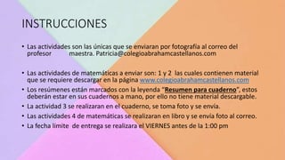 INSTRUCCIONES
• Las actividades son las únicas que se enviaran por fotografía al correo del
profesor maestra. Patricia@colegioabrahamcastellanos.com
• Las actividades de matemáticas a enviar son: 1 y 2 las cuales contienen material
que se requiere descargar en la página www.colegioabrahamcastellanos.com
• Los resúmenes están marcados con la leyenda “Resumen para cuaderno”, estos
deberán estar en sus cuadernos a mano, por ello no tiene material descargable.
• La actividad 3 se realizaran en el cuaderno, se toma foto y se envía.
• Las actividades 4 de matemáticas se realizaran en libro y se envía foto al correo.
• La fecha límite de entrega se realizara el VIERNES antes de la 1:00 pm
 