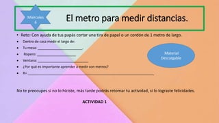 El metro para medir distancias.
• Reto: Con ayuda de tus papás cortar una tira de papel o un cordón de 1 metro de largo.
 Dentro de casa medir el largo de:
 Tu mesa: _______________________.
 Ropero: ____________________
 Ventana: __________________________
 ¿Por qué es importante aprender a medir con metros?
 R= _________________________________________________________________
No te preocupes si no lo hiciste, más tarde podrás retomar tu actividad, si lo lograste felicidades.
ACTIVIDAD 1
Miércoles
6
Material
Descargable
 