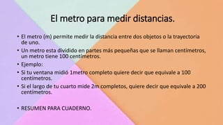 El metro para medir distancias.
• El metro (m) permite medir la distancia entre dos objetos o la trayectoria
de uno.
• Un metro esta dividido en partes más pequeñas que se llaman centímetros,
un metro tiene 100 centímetros.
• Ejemplo:
• Si tu ventana midió 1metro completo quiere decir que equivale a 100
centímetros.
• Si el largo de tu cuarto mide 2m completos, quiere decir que equivale a 200
centímetros.
• RESUMEN PARA CUADERNO.
 