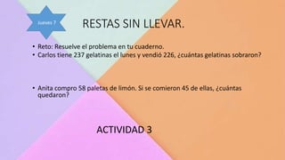 RESTAS SIN LLEVAR.
• Reto: Resuelve el problema en tu cuaderno.
• Carlos tiene 237 gelatinas el lunes y vendió 226, ¿cuántas gelatinas sobraron?
• Anita compro 58 paletas de limón. Si se comieron 45 de ellas, ¿cuántas
quedaron?
ACTIVIDAD 3
Jueves 7
 