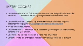 INSTRUCCIONES
• Las actividades son las únicas que se enviaran por fotografía al correo del
profesor maestra. Patricia@colegioabrahamcastellanos.com
• Las actividades de C. Medio 1 y 4 contiene material que se requiera
descargar en la página www.colegioabrahamcastellanos.com
• No se envían resúmenes.
• Las actividades 2 se realizan en el cuaderno y libro según las indicaciones,
se toma foto y se envían.
• La actividad 3 solo se realiza en el libro y se envía foto.
• La fecha límite de entrega se realizara el VIERNES antes de la 1:00 pm
 