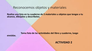 Reconocemos objetos y materiales
Realiza una lista en tu cuaderno de 5 materiales u objetos que tengas a tu
alcance, dibújalos y descríbelos.
Toma foto de las actividades del libro y cuaderno, luego
envíalas.
ACTIVIDAD 2
 