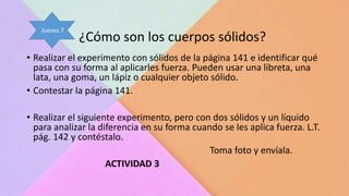 ¿Cómo son los cuerpos sólidos?
• Realizar el experimento con sólidos de la página 141 e identificar qué
pasa con su forma al aplicarles fuerza. Pueden usar una libreta, una
lata, una goma, un lápiz o cualquier objeto sólido.
• Contestar la página 141.
• Realizar el siguiente experimento, pero con dos sólidos y un líquido
para analizar la diferencia en su forma cuando se les aplica fuerza. L.T.
pág. 142 y contéstalo.
Toma foto y envíala.
ACTIVIDAD 3
Jueves 7
 