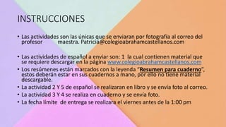 INSTRUCCIONES
• Las actividades son las únicas que se enviaran por fotografía al correo del
profesor maestra. Patricia@colegioabrahamcastellanos.com
• Las actividades de español a enviar son: 1 la cual contienen material que
se requiere descargar en la página www.colegioabrahamcastellanos.com
• Los resúmenes están marcados con la leyenda “Resumen para cuaderno”,
estos deberán estar en sus cuadernos a mano, por ello no tiene material
descargable.
• La actividad 2 Y 5 de español se realizaran en libro y se envía foto al correo.
• La actividad 3 Y 4 se realiza en cuaderno y se envía foto.
• La fecha límite de entrega se realizara el viernes antes de la 1:00 pm
 