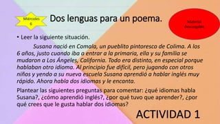 Dos lenguas para un poema.
ACTIVIDAD 1
Material
descargable
Miércoles
6
• Leer la siguiente situación.
Susana nació en Comala, un pueblito pintoresco de Colima. A los
6 años, justo cuando iba a entrar a la primaria, ella y su familia se
mudaron a Los Ángeles, California. Todo era distinto, en especial porque
hablaban otro idioma. Al principio fue difícil, pero jugando con otros
niños y yendo a su nueva escuela Susana aprendió a hablar inglés muy
rápido. Ahora habla dos idiomas y le encanta.
Plantear las siguientes preguntas para comentar: ¿qué idiomas habla
Susana?, ¿cómo aprendió inglés?, ¿por qué tuvo que aprender?, ¿por
qué crees que le gusta hablar dos idiomas?
 