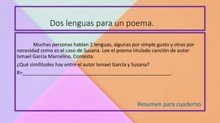 Dos lenguas para un poema.
Resumen para cuaderno
Muchas personas hablan 2 lenguas, algunas por simple gusto y otras por
necesidad como es el caso de Susana. Lee el poema titulado canción de autor
Ismael García Marcelino. Contesta:
¿Qué similitudes hay entre el autor Ismael García y Susana?
R=______________________________________________________.
 