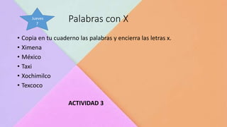 Palabras con X
• Copia en tu cuaderno las palabras y encierra las letras x.
• Ximena
• México
• Taxi
• Xochimilco
• Texcoco
ACTIVIDAD 3
Jueves
7
 