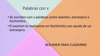 Palabras con x
• Se escriben con x palabras como examen, extranjero o
Xochimilco.
• El examen lo realizamos en Xochimilco con ayuda de un
extranjero.
RESUMEN PARA CUADERNO
 