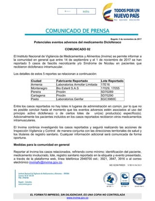 COMUNICADO DE PRENSA
Bogotá, 2 de noviembre de 2017
Potenciales eventos adversos del medicamento Diclofenaco
COMUNICADO 02
El Instituto Nacional de Vigilancia de Medicamentos y Alimentos (Invima) se permite informar a
la comunidad en general que entre 14 de septiembre y el 1 de noviembre de 2017 se han
reportado 5 casos de fascitis necrotizante y/o Síndrome de Nicolau en pacientes que
recibieron diclofenaco intramuscular.
Los detalles de estos 5 reportes se relacionan a continuación:
Ciudad Fabricante Reportado Lote Reportado
Armenia Laboratorios Armofar Limitada 17E16
Montenegro Bio Esteril S.A.S 17029, 17055
Pereira Proclin 5D70289
Cartagena Proclin 5D70290
Pasto Laboratorios Genfar 6GC3980C
Entre los casos reportados no hay lotes ni lugares de administración en común, por lo que no
es posible concluir hasta el momento que los eventos adversos estén asociados al uso del
principio activo diclofenaco o de ciertos lotes de un(os) producto(s) específico(s).
Adicionalmente los pacientes incluidos en los casos reportados recibieron otros medicamentos
intramusculares.
El Invima continúa investigando los casos reportados y seguirá realizando las acciones de
Inspección Vigilancia y Control de manera conjunta con las direcciones territoriales de salud y
los titulares de registro sanitario. Cualquier información adicional será comunicada de forma
oportuna.
Medidas para la comunidad en general
Reportar al Invima los casos relacionados, refiriendo como mínimo: identificación del paciente,
medicamento involucrado, lote, registro sanitario reportado en la etiqueta y evento presentado,
a través de la plataforma web, línea telefónica 2948700 ext.: 3921, 3847, 3916 o al correo
electrónico invimafv@invima.gov.co.
AIC-GCM-FM003 V 00 01/04/2015
EL FORMATO IMPRESO, SIN DILIGENCIAR, ES UNA COPIA NO CONTROLADA
www.invima.gov.co
 