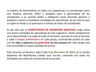 La materia de Matemáticas en todas sus asignaturas, es considerada como
una materia aburrida, difícil y complica para la generalidad de los
estudiantes, y es nuestro deber y obligación como docentes generar y
proponer nuevas y novedosas estrategias de aprendizaje, de tal manera que
se capte el interés y se promueva el interés de todos los estudiantes.

Es por ello que la COMPETENCIA DE GEOMETRIA ANALITICA surge como
una buena estrategia de aprendizaje de esta asignatura. Dicha competencia
se ha desarrollado a lo largo de todo el semestre, durante el cual se llevaron
a cabo 5 etapas preliminares en cada grupo, acumulando puntos en cada
una de Haga clicllegando a la gran final subtítulo equipos de cada grupo que
        ellas y para modificar el estilo de los dos del patrón
han acumulado la mayor cantidad de puntos.

Este concurso se llevará a cabo el día 9 de diciembre de 2010, en la cancha
deportiva del Bachillerato Cadete Juan Escutia, contando con todas las
facilidades por parte de la dirección de la escuela.
 