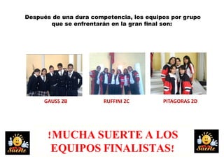 Después de una dura competencia, los equipos por grupo
       que se enfrentarán en la gran final son:




     GAUSS 2B           RUFFINI 2C        PITAGORAS 2D




      !MUCHA SUERTE A LOS
       EQUIPOS FINALISTAS!
 