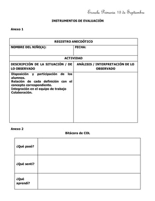 Escuela Primaria 13 de Septiembre
INSTRUMENTOS DE EVALUACIÓN
Anexo 1
REGISTRO ANECDÓTICO
NOMBRE DEL NIÑO(A): FECHA:
ACTIVIDAD
DESCRIPCIÓN DE LA SITUACIÓN / DE
LO OBSERVADO
ANÁLISIS / INTERPRETACIÓN DE LO
OBSERVADO
Disposición y participación de los
alumnos.
Relación de cada definición con el
concepto correspondiente.
Integración en el equipo de trabajo
Colaboración.
Anexo 2
Bitácora de COL
¿Qué pasó?
¿Qué sentí?
¿Qué
aprendí?
 