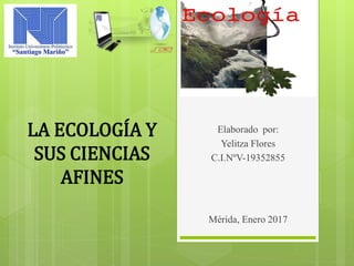 Elaborado por:
Yelitza Flores
C.I.NºV-19352855
LA ECOLOGÍA Y
SUS CIENCIAS
AFINES
Mérida, Enero 2017
 