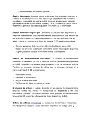 3. Los componentes del sistema operativo:
Gestion de procesos: Consiste en que se tiene una lista de tareas a realizar y a
estas se le debe fijar prioridades alta, media, baja. Específicamente el sistema
operativo es responsable de crear y destruir procesos (programas en ejecución
que requieren recursos para realizar su tarea), parar y reanudar procesos, ofrecer
mecanismos para que los procesos puedan comunicarse y se sincronicen.
Gestion de la memoria principal: La memoria es una gran tabla de palabras o
bytes que se referencian cada una mediante una dirección única. Este almacén de
datos de rápido acceso es compartido por la CPU y los dispositivos de E/S, es
volátil y pierde su contenido ante fallos del sistema. El SO es el responsable de:
 Conocer qué partes de la memoria están siendo utilizadas y por quién
 Decidir qué procesos se cargarán en memoria cuando haya espacio disponible
 Asignar y reclamar espacio de memoria cuando sea necesario
Gestion del almacenamiento secundario: Un sistema de almacenamiento
secundario es necesario, ya que la memoria principal (almacenamiento primario)
es volátil y además muy pequeña para almacenar todos los programas y datos.
También es necesario mantener los datos que no convenga mantener en la
memoria principal. El SO se encarga de:
 Planificar los discos.
 Gestionar el espacio libre.
 Asignar el almacenamiento.
 Verificar que los datos se guarden en orden
El sistema de entrada y salida: Consiste en un sistema de almacenamiento
temporal (caché), una interfaz de manejadores de dispositivos y otra para
dispositivos concretos. El sistema operativo debe gestionar el almacenamiento
temporal de E/S y servir las interrupciones de los dispositivos de E/S.
Sistema de archivos: Los archivos son colecciones de información relacionada,
definidas por sus creadores. Éstos almacenan programas (en código fuente y
 