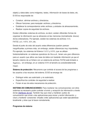 objeto) y datos tales como imágenes, textos, información de bases de datos, etc.
El SO es responsable de:
 Construir, eliminar archivos y directorios.
 Ofrecer funciones para manipular archivos y directorios.
 Establecer la correspondencia entre archivos y unidades de almacenamiento.
 Realizar copias de seguridad de archivos.
Existen diferentes sistemas de archivos, es decir, existen diferentes formas de
organizar la información que se almacena en las memorias (normalmente discos)
de los ordenadores. Por ejemplo, existen los sistemas de archivos FAT,
FAT32, ext3, NTFS, XFS, etc.
Desde el punto de vista del usuario estas diferencias pueden parecer
insignificantes a primera vista, sin embargo, existen diferencias muy importantes.
Por ejemplo, los sistemas de ficheros FAT32 y NTFS, que se utilizan
fundamentalmente en sistemas operativos de Microsoft, tienen una gran diferencia
para un usuario que utilice una base de datos con bastante información ya que el
tamaño máximo de un fichero con un sistema de archivos FAT32 está limitado a
4gigabytes, sin embargo, en un sistema NTFS el tamaño es considerablemente
mayor.
Sistema de protección: Mecanismo que controla el acceso de los programas o
los usuarios a los recursos del sistema. El SO se encarga de:
 Distinguir entre uso autorizado y no autorizado.
 Especificar los controles de seguridad a realizar.
 Forzar el uso de estos mecanismos de protección.
SISTEMA DE COMUNICACIONES: Para mantener las comunicaciones con otros
sistemas es necesario poder controlar el envío y recepción de información a través
de las interfaces de red. También hay que crear y mantener puntos de
comunicación que sirvan a las aplicaciones para enviar y recibir información, y
crear y mantener conexiones virtuales entre aplicaciones que están ejecutándose
localmente y otras que lo hacen remotamente.
Programas de sistema
 